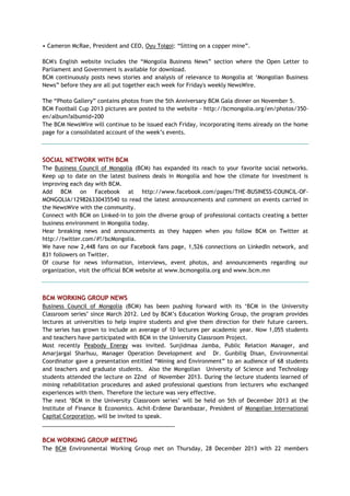 • Cameron McRae, President and CEO, Oyu Tolgoi: ―Sitting on a copper mine‖.
BCM's English website includes the ―Mongolia Business News‖ section where the Open Letter to
Parliament and Government is available for download.
BCM continuously posts news stories and analysis of relevance to Mongolia at ‗Mongolian Business
News‖ before they are all put together each week for Friday's weekly NewsWire.
The ―Photo Gallery‖ contains photos from the 5th Anniversary BCM Gala dinner on November 5.
BCM Football Cup 2013 pictures are posted to the website - http://bcmongolia.org/en/photos/350-
en/album?albumid=200
The BCM NewsWire will continue to be issued each Friday, incorporating items already on the home
page for a consolidated account of the week‘s events.
SOCIAL NETWORK WITH BCM
The Business Council of Mongolia (BCM) has expanded its reach to your favorite social networks.
Keep up to date on the latest business deals in Mongolia and how the climate for investment is
improving each day with BCM.
Add BCM on Facebook at http://www.facebook.com/pages/THE-BUSINESS-COUNCIL-OF-
MONGOLIA/129826330435540 to read the latest announcements and comment on events carried in
the NewsWire with the community.
Connect with BCM on Linked-in to join the diverse group of professional contacts creating a better
business environment in Mongolia today.
Hear breaking news and announcements as they happen when you follow BCM on Twitter at
http://twitter.com/#!/bcMongolia.
We have now 2,448 fans on our Facebook fans page, 1,526 connections on LinkedIn network, and
831 followers on Twitter.
Of course for news information, interviews, event photos, and announcements regarding our
organization, visit the official BCM website at www.bcmongolia.org and www.bcm.mn
BCM WORKING GROUP NEWS
Business Council of Mongolia (BCM) has been pushing forward with its ‗BCM in the University
Classroom series‘ since March 2012. Led by BCM‘s Education Working Group, the program provides
lectures at universities to help inspire students and give them direction for their future careers.
The series has grown to include an average of 10 lectures per academic year. Now 1,055 students
and teachers have participated with BCM in the University Classroom Project.
Most recently Peabody Energy was invited. Sunjidmaa Jamba, Public Relation Manager, and
Amarjargal Sharhuu, Manager Operation Development and Dr. Gunbilig Disan, Environmental
Coordinator gave a presentation entitled ―Mining and Environment‖ to an audience of 68 students
and teachers and graduate students. Also the Mongolian University of Science and Technology
students attended the lecture on 22nd of November 2013. During the lecture students learned of
mining rehabilitation procedures and asked professional questions from lecturers who exchanged
experiences with them. Therefore the lecture was very effective.
The next ‗BCM in the University Classroom series‘ will be held on 5th of December 2013 at the
Institute of Finance & Economics. Achit-Erdene Darambazar, President of Mongolian International
Capital Corporation, will be invited to speak.
___________________________________________
BCM WORKING GROUP MEETING
The BCM Environmental Working Group met on Thursday, 28 December 2013 with 22 members
 