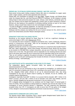ERDENES MGL TO ESTABLISH COPPER HOLDING COMPANY, SMELTERS, SAYS CEO
State-owned mining assets holding company Erdenes MGL plans to consolidate its copper assets
under a single company, said the state-appointed chief executive.
Erdenes MGL will consolidate its holdings of the Oyu Tolgoi, Tsagaan Suvarga, and Erdenet Mines
under the company Mon Zes, said Chief Executive Officer O. Sainbuyan. As the company is already
taking charge to lead construction projects for roads, railways, water delivery, and border ports, he
said, the company will be tasked with establishing a smelter plant at either Sainshand or Erdenet.
Officials are also looking at the possibility of providing smelting facilities at each of the mines.
However, doing so would mean research into new technologies for Mongolia.
―To build up Mongolia‘s smelting capabilities, we need the technology to process sulphuric acids,‖
said Sainbuyan. ―The conventional technology cannot handle this.‖
Sainbuyan said the company was looking into the use of solvent extracts for this, which he said is
used in the United States and other Western developed nations.
Source: Zuunii Medee
PERMAFROST POSES NEW CHALLENGES FOR PP5
Permafrost at the location selected for Power Plant No. 5 will be a significant challenge as
construction begins in 2015, said a Newcom LLC official.
―It is said that this land is located at a dangerous permafrost area,‖ said D. Gankhuyag, Newcom‘s
director of infrastructure and energy. ―Now we are discussing this problem. These challenges
regarding the land have increased costs.‖
Mongolia awarded the contract for construction of the power to a consortium that includes France‘s
GDF Suez, Japan‘s Sojitz Corp., Korea‘s Posco Energy, and Newcom Group. Khuliin Gol was chosen
as the location for the plant after multiple relocations, and was one of more than 10 locations to
choose from at the time. The government will be responsible for the installing thermal and water
lines to the power plant while the rest of construction will be undertaken solely by the consortium.
―Now we are working to negotiate the general principles of the project with the government of
Mongolia as well as the joint working group that includes the Minister of Economic Development and
Ministry of Energy,‖ said Gankhuyag.
Source: Undesnii Shuudan
IAAC INVESTIGATES SKYTEL MANAGEMENT IN RELATION TO ZTE CRIMES
The Independent Agency Against Corruption (IAAC) has opened an investigation into
telecommunications firm Skytel.
Although IAAC has not yet commented on why it has opened its investigation, an unofficial source
said it is connected to dealing with China‘s ZTE. According to the source, Skytel‘s chief executive,
Su Min, allegedly bribed public officials to set up its telecommunication lines. Also being
investigated for the case are Skytel‘s head of auditing, Ch. Gansukh, his son Ch. Enkhbat, and
company inspector Byambasuren.
Investigators reportedly found MNT 16 billion in an account held by Gansukh, MNT 1 billion in his
father‘s account, and over USD 1 million of one of Gansukh‘s sons other than Enkhbat, said the
source. Gansukh allegedly has had personal involvement in the tax matters of ZTE.
ZTE is allegedly being investigated for tax avoidance and the illegal import of banned goods in
return for bribes. The tax avoidance is being treated as a separate case and was the reason for the
investigation of former Education Minister E. Otgonbayar. The IAAC suspected that Otgonbayar
accepted bribes from ZTE. If investigators are able to prove that ZTE was guilty of the alleged
crimes, Mongolia‘s Communications Regulatory Commission would also become involved.
Source: Udriin Sonin
HUMAN RIGHTS COMMISSION SUES CAPITAL BANK
The National Human Rights Commission filed a lawsuit against Mongolia-based Capital Bank for
alleged human rights abuses on Wednesday 27 November.
 