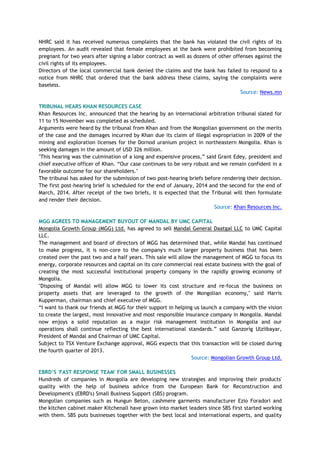 NHRC said it has received numerous complaints that the bank has violated the civil rights of its
employees. An audit revealed that female employees at the bank were prohibited from becoming
pregnant for two years after signing a labor contract as well as dozens of other offenses against the
civil rights of its employees.
Directors of the local commercial bank denied the claims and the bank has failed to respond to a
notice from NHRC that ordered that the bank address these claims, saying the complaints were
baseless.
Source: News.mn
TRIBUNAL HEARS KHAN RESOURCES CASE
Khan Resources Inc. announced that the hearing by an international arbitration tribunal slated for
11 to 15 November was completed as scheduled.
Arguments were heard by the tribunal from Khan and from the Mongolian government on the merits
of the case and the damages incurred by Khan due its claim of illegal expropriation in 2009 of the
mining and exploration licenses for the Dornod uranium project in northeastern Mongolia. Khan is
seeking damages in the amount of USD 326 million.
"This hearing was the culmination of a long and expensive process,‖ said Grant Edey, president and
chief executive officer of Khan. ―Our case continues to be very robust and we remain confident in a
favorable outcome for our shareholders."
The tribunal has asked for the submission of two post-hearing briefs before rendering their decision.
The first post-hearing brief is scheduled for the end of January, 2014 and the second for the end of
March, 2014. After receipt of the two briefs, it is expected that the Tribunal will then formulate
and render their decision.
Source: Khan Resources Inc.
MGG AGREES TO MANAGEMENT BUYOUT OF MANDAL BY UMC CAPITAL
Mongolia Growth Group (MGG) Ltd. has agreed to sell Mandal General Daatgal LLC to UMC Capital
LLC.
The management and board of directors of MGG has determined that, while Mandal has continued
to make progress, it is non-core to the company's much larger property business that has been
created over the past two and a half years. This sale will allow the management of MGG to focus its
energy, corporate resources and capital on its core commercial real estate business with the goal of
creating the most successful institutional property company in the rapidly growing economy of
Mongolia.
"Disposing of Mandal will allow MGG to lower its cost structure and re-focus the business on
property assets that are leveraged to the growth of the Mongolian economy," said Harris
Kupperman, chairman and chief executive of MGG.
―I want to thank our friends at MGG for their support in helping us launch a company with the vision
to create the largest, most innovative and most responsible insurance company in Mongolia. Mandal
now enjoys a solid reputation as a major risk management institution in Mongolia and our
operations shall continue reflecting the best international standards.‖ said Ganzorig Ulziibayar,
President of Mandal and Chairman of UMC Capital.
Subject to TSX Venture Exchange approval, MGG expects that this transaction will be closed during
the fourth quarter of 2013.
Source: Mongolian Growth Group Ltd.
EBRD‟S 'FAST RESPONSE TEAM' FOR SMALL BUSINESSES
Hundreds of companies in Mongolia are developing new strategies and improving their products'
quality with the help of business advice from the European Bank for Reconstruction and
Development's (EBRD's) Small Business Support (SBS) program.
Mongolian companies such as Hungun Beton, cashmere garments manufacturer Ezio Foradori and
the kitchen cabinet maker Kitchenall have grown into market leaders since SBS first started working
with them. SBS puts businesses together with the best local and international experts, and quality
 