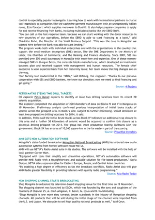 control is especially popular in Mongolia. Learning how to work with international partners is crucial
too—especially to companies like the cashmere garment manufacturer with an unexpectedly Italian
name, Ezio Foradori, which supplies menswear to Dunhill. It also helps prepare companies to apply
for and receive financing from banks, including multilateral banks like the EBRD itself.
"You can call us the fast response team, because we can start working with the donor resources in
new countries of our operations, before the EBRD is able to start financing as a bank,‖ said
Charlotte Ruhe, the Director of the Small Business Support. "This was the case in Mongolia: we
started here before the Bank was able to start lending.‖
The program works both with individual enterprises and with the organizations in the country that
support the small-medium enterprises (SME) sector, like the SME Department in the Ministry of
Labor, the Chamber of Commerce, and the Banking and Finance Academy. Since 2001, SBS has
provided over 350 small businesses in Mongolia with know-how and expertise. One of these women-
managed SMEs is Hungun Beton, the concrete blocks manufacturer, which developed an investment
business plan and received support with management and human resources. The female chief
executive is soon expected back from her maternity leave; her team knows that big changes are on
the way.
"Our factory last modernized in the 1980s,‖ said Odbileg, the engineer. "Thanks to our previous
cooperation with SBS and EBRD bankers, we know our direction; now we need to find financing and
get going.‖
Source: 4-Traders
PETRO MATAD EYEING TWO DRILL TARGETS
Oil explorer Petro Matad expects to identify at least two drilling locations from its recent 2D
seismic acquisition.
The explorer completed the acquisition of 200 kilometers of data on Blocks IV and V in Mongolia on
19 November. Preliminary analysis confirmed previous interpretation of initial brute stacks of
seismic across the prospect area in Block V and, subject to further processing, should delineate at
least two prospective drilling locations for 2014, it said.
In addition, Petro said the initial brute stacks across Block IV indicated an additional trap closure in
this area and a further 30 kilometers of seismic would be acquired to confirm this closure as a
potential drilling prospect for 2014. The group has three production sharing contracts with the
government. Block XX has an area of 10,340 square km in the far eastern part of the country.
Source: Proactive Investors
MNB GETS NEW AUTOMATION SOFTWARE
Mongolia‘s state-funded broadcaster Mongolian National Broadcasting (MNB) has ordered new audio
automation systems from French software house NETIA.
MNB will use NETIA‘s Radio-Assist suite in its studios. The software will be installed with the help of
local partner Career Mart.
―Equipped with tools that simplify and streamline operations, NETIA‘s automation software will
provide MNB Radio with a straightforward and scalable solution for file-based production,‖ Daria
Globus, NETIA sales representative for Eastern Europe, Russia, and Central Asian countries
―By enabling a high degree of efficiency across the broadcast workflow, Radio-Assist also will give
MNB Radio greater flexibility in providing listeners with quality radio programming.‖
Source: Asia Radio Today
NEW SHOPPING CHANNEL STARTS BROADCASTING
Shop Mongolia broadcasted its television-based shopping venue for the first time on 19 November.
The shopping channel was launched by EGON, which was founded by the sons and daughters of the
founders of Channel 25, A. Enkh-Amgalan, P. Gerel, G. Oyun and B. Nandintushig.
―Shop Mongolia is one more step towards better standards in the history of Mongolian shopping
channels. All products that will be sold during the initial stage of the channel were imported from
the U.S. and Japan. We also plan to sell high quality national products as well,‖ said Oyun.
 