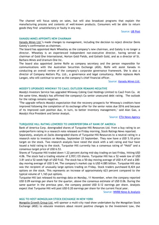 The channel will focus solely on sales, but will also broadcast programs that explain the
manufacturing process and contents of well-known products. Consumers will be able to return
goods they find unsatisfactory or faulty in any way.
Source: UB Post
XANADU MINES APPOINTS NEW CHAIRMAN
Xanadu Mines Ltd.‘s made changes to management, including the decision to reject director Denis
Gately‘s confirmation as chairman.
The board has appointed Mark Wheatley as the company‘s new chairman, and Gately is no longer a
director. Wheatley is an experienced independent non-executive director, having served as
chairman of Gold One International, Norton Gold Fields, and Goliath Gold, and as a director of St.
Barbara Mines and Uranium One Inc.
The board also appointed Janine Rolfe as company secretary and the person responsible for
communications with the Australian Securities Exchange (ASX). Rolfe will assist Xanadu in
conducting an overall review of the company‘s corporate governance framework. She is also a
director of Company Matters Pty. Ltd., a governance and legal consultancy. Rolfe replaces Mark
Langan, who will continue to serve as the company‘s chief financial officer.
Source: Xanadu Mines Ltd.
MOODY'S UPGRADES WINSWAY TO CAA3; OUTLOOK REMAINS NEGATIVE
Moody's Investors Service has upgraded Winsway Coking Coal Holdings Limited to Caa3 from Ca. At
the same time, Moody's has affirmed the company's Ca senior unsecured debt rating. The outlook
for the ratings remains negative.
"The upgrade reflects Moody's expectation that the recovery prospects for Winsway's creditors have
improved following the completion of its exchange offer for the senior notes due 2016 and because
of its improved cash position due, in turn, to better inventory management," said Alan Gao, a
Moody's Vice President and Senior Analyst.
Source: ETA News Agency
TURQUOISE HILL RATING LOWERED TO UNDERPERFORM AT BANK OF AMERICA
Bank of America Corp. downgraded shares of Turquoise Hill Resources Ltd. from a buy rating to an
underperform rating in a research note released on Friday morning, Stock Ratings News reported.
Separately, analysts at Zacks downgraded shares of Turquoise Hill Resources to a neutral rating in a
research note to investors on Monday, September 23 September. They now have a USD 5.10 price
target on the stock. Two research analysts have rated the stock with a sell rating and four have
issued a hold rating to the stock. Turquoise Hill currently has a consensus rating of ―Hold‖ and a
consensus target price of USD 6.53.
Shares of Turquoise Hill traded down 1.22 percent during mid-day trading on last Friday, hitting USD
4.06. The stock had a trading volume of 2,957,135 shares. Turquoise Hill has a 52-week low of USD
3.81 and a 52-week high of USD 9.62. The stock has a 50-day moving average of USD 4.47 and a 200-
day moving average of USD 5.44. The company‘s market cap is USD 4.085 billion. Turquoise Hill also
was the recipient of unusually large options trading on Friday. Stock traders purchased 8,424 put
options on the stock. This represents an increase of approximately 623 percent compared to the
typical volume of 1,165 put options.
Turquoise Hill last released its earnings data on Monday, 11 November, when the company reported
USD 0.09 earnings per share for the quarter, above the consensus estimate of USD 0.06. During the
same quarter in the previous year, the company posted USD 0.12 earnings per share. Analysts
expect that Turquoise Hill will post USD 0.20 earnings per share for the current fiscal year.
Source: WKRB News & Analysis
MGG TO HOST MONGOLIAN STOCK EXCHANGE IN NEW YORK
Mongolia Growth Group Ltd. will sponsor a multi-city road show undertaken by the Mongolian Stock
Exchange (MSE) to educate investors about recent positive changes to the Investment Law, the
 