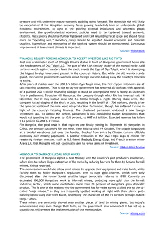 pressure and will undermine macro-economic stability going forward. The downside risk will likely
be exacerbated if the Mongolian economy faces growing headwinds from an unfavorable global
economic environment. In light of the growing external imbalances and uncertain global
environment, the growth-oriented economic policies need to be tightened toward economic
stability. Fiscal policy should be further tightened and start rebuilding fiscal space and should focus
more on ―spending well.‖ Monetary policy should be adjusted toward economic and financial
stability. Supervision and monitoring of the banking system should be strengthened. Continuous
improvement of investment climate is important.
Source: World Bank
FINANCIAL REALITY FORCING MONGOLIA TO ACCEPT INVESTORS LIKE RIO TINTO
Just over a kilometer south of Chinggis Khaan's statue in front of Mongolia's government house sits
the headquarters of Oyu Tolgoi LLC. The gaze of the 13th-century leader of the Mongol horde, said
to be on watch against invaders from the south, meets the logo of Oyu Tolgoi, which is developing
the biggest foreign investment project in the country's history. But while the old warrior stands
guard, the current government's wariness about foreign investors taking away the country's minerals
is easing.
After years of clashes over the USD 6.5 billion Oyu Tolgoi mine, the first copper shipments are at
last reaching customers. That is not to say the government has resolved all conflicts with approval
of a planned USD 4 billion financing package to build an underground mine is facing an uncertain
fate in parliament. Turquoise Hill Resources, the company through which Rio has invested, said 14
November that it may instead raise USD 2.4 billion through a rights offering share offer. The
company halted digging of the shaft in July, resulting in the layoff of 1,700 workers, shortly after
the open-cut section of the mine went into production. Parliament, though, has softened its tone in
light of the country's faltering finances. The chastened parliament endorsed a new foreign
investment law. To narrow the deficit, parliament is now considering budget amendments that
would cut spending for the year by 10.8 percent, to MNT 6.6 trillion. Expected revenue has fallen
13.7 percent to MNT 6.3 trillion.
For Mongolia, the good news is that royalties are finally coming in. Shipments to companies in
China, the primary customers for the mine, were held up until 19 October. The copper languished
at a bonded warehouse just over the frontier, blocked from entry by Chinese customs officials
ostensibly over missing paperwork. A positive resolution of the Oyu Tolgoi saga is critical for
reassuring foreign investors, such as U.S.-based Peabody Energy Corp. and French uranium miner
Areva S.A. that Mongolia will not continually seek to revise terms of investment.
Source: Nikkei Asian Review
MONGOLIA TO EMBRACE ILLEGAL GOLD MINERS
The government of Mongolia signed a deal Monday with the country‘s gold producers association,
which aims to reduce illegal extraction of the metal by reducing barriers for them to become formal
miners, Xinhua reported.
The memorandum would also allow small miners to upgrade their equipment and raise funds, while
forcing them to follow Mongolia‘s regulations over its huge gold reserves, which were only
discovered after the former Soviet satellite began democratic reforms in 1990. Currently an
estimated 100,000 Mongolians work as informal miners, producing more gold than the formal
industrial sector, which alone contributes more than 20 percent of Mongolia's gross domestic
product. This is one of the reasons why the government has for years turned a blind eye to the so-
called ―ninja miners,‖ as they are frequently spotted working at night with their plastic gold-
panning basins slung over their backs, resembling the characters of the TV cartoon Teenage Mutant
Ninja Turtles.
These miners are constantly shoved onto smaller pieces of land by mining giants, but today‘s
announcement may soon change their faith, as the government also announced it has set up a
council that will oversee the implementation of the memorandum.
Source: Mining.com
 