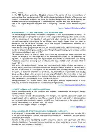 power," he said.
At the TDC luncheon yesterday, Elbegdorj witnessed the signing of two memorandums of
understanding. One was between the TDC and the Mongolian National Chamber of Commerce and
Industry, to strengthen economic and trade ties between Mongolia and Hong Kong. Another was
between InvestHK and Invest Mongolia, to boost investment between Hong Kong and Mongolia.
"This is the largest Mongolian delegation ever to Hong Kong," said TDC Council Member Benjamin
Hung.
Source: Southern China Morning Post
MONGOLIA LOOKS TO STOCK TRADING AS TRADE WITH CHINA SINKS
For decades Mongolia has relied upon what is underground to feed its contemporary economy. The
effort has brought new prosperity to a nation where a large sector of its population is still nomadic,
with the extraction of rich deposits of coal, gold and other minerals has brought a sevenfold
increase in per capita income during the last 10 years alone. Lately, though, things have taken an
unexpected twist for the worse. Commodity prices have dropped; Chinese demand is slowing. As a
result, Mongolians are going from boom to bust.
―With the coal sector going through the floor, I'm almost out of business,‖ Batorchiriin Ariguun, the
founder of a local marketing research firm, said. ―I might freeze the company for one year waiting
for the economy to bounce back in 2015.‖
The government wants to diversify away from China and commodities. Undercapitalized and
illiquid, the Mongolian Stock Exchange (MSE) is still a relative minor player, but the government has
big plans. In a push to make long-term equity capital available for businesses other than mining,
Parliament passed two sweeping laws overhauling the stock market which will take effect in
January 2014.
With better rules and the liquidity coming from investment funds, public offerings are expected to
pick up and stir the appetite of financial investors. Mongolia's overall economy is currently worth
just over USD 10 billion; it‘s unlikely that the MSE will reach a total market cap of USD 45 billion in
five years, as its former chairman had predicted. Established local conglomerates such as MCS
Group and Tavan Bogd, with a presence in a wide range of industries from real estate to food and
beverage, and telecommunications firm Mobicom, have long been on the list of possible candidates
for a market debut compiled by local and international analysts.
If the government‘s stock market plan succeeds, the Mongolian economy may become less of a one-
trick pony. A friendlier investment law could also help bring in capital.
Source: International Business Times
ERENHOT TO ZAMYN-UUD CARGO ROAD IN SERVICE
A cargo transport road for a joint inspection area between China's Erenhot and Mongolia's Zamyn-
Uud has come into service.
The road, which was built with assistance by Inner Mongolia, will separate passenger transport and
cargo transport with an additional road. The new road is 21 meters wide and 1.15 kilometers long
and can serve trucks with loading capacity being 30 tons. Total investment in the project is CNY 13
million; investment by Inner Mongolia is CNY 9.7 million.
Erenhot is China's biggest land port to Mongolia.
Source: MENAFN.com
CHINA, MONGOLIA TO OPEN TWO MORE JOINT-SUPERVISION PILOT PORTS
Officials agreed to add the Qeh and Zhuengadadbqui ports as joint-supervision pilot ports for 2014
at the sixth Sino-Mongolian customs joint-supervision meeting on 11 November, disclosed Hohhot
customs on 26 November.
Mongolia is the second neighboring country conducting customs joint-supervision with China
following Kazakhstan. Previously, Erenhot, Ganqimao and other border ports between China and
Mongolia had been included as pilot ports.
Source: MENAFN.com
 