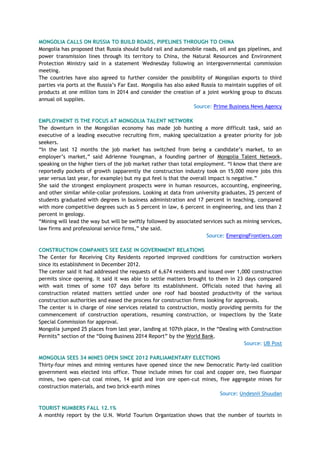 MONGOLIA CALLS ON RUSSIA TO BUILD ROADS, PIPELINES THROUGH TO CHINA
Mongolia has proposed that Russia should build rail and automobile roads, oil and gas pipelines, and
power transmission lines through its territory to China, the Natural Resources and Environment
Protection Ministry said in a statement Wednesday following an intergovernmental commission
meeting.
The countries have also agreed to further consider the possibility of Mongolian exports to third
parties via ports at the Russia‘s Far East. Mongolia has also asked Russia to maintain supplies of oil
products at one million tons in 2014 and consider the creation of a joint working group to discuss
annual oil supplies.
Source: Prime Business News Agency
EMPLOYMENT IS THE FOCUS AT MONGOLIA TALENT NETWORK
The downturn in the Mongolian economy has made job hunting a more difficult task, said an
executive of a leading executive recruiting firm, making specialization a greater priority for job
seekers.
―In the last 12 months the job market has switched from being a candidate‘s market, to an
employer‘s market,‖ said Adrienne Youngman, a founding partner of Mongolia Talent Network,
speaking on the higher tiers of the job market rather than total employment. ―I know that there are
reportedly pockets of growth (apparently the construction industry took on 15,000 more jobs this
year versus last year, for example) but my gut feel is that the overall impact is negative.‖
She said the strongest employment prospects were in human resources, accounting, engineering,
and other similar while-collar professions. Looking at data from university graduates, 25 percent of
students graduated with degrees in business administration and 17 percent in teaching, compared
with more competitive degrees such as 5 percent in law, 6 percent in engineering, and less than 2
percent in geology.
―Mining will lead the way but will be swiftly followed by associated services such as mining services,
law firms and professional service firms,‖ she said.
Source: EmergingFrontiers.com
CONSTRUCTION COMPANIES SEE EASE IN GOVERNMENT RELATIONS
The Center for Receiving City Residents reported improved conditions for construction workers
since its establishment in December 2012.
The center said it had addressed the requests of 6,674 residents and issued over 1,000 construction
permits since opening. It said it was able to settle matters brought to them in 23 days compared
with wait times of some 107 days before its establishment. Officials noted that having all
construction related matters settled under one roof had boosted productivity of the various
construction authorities and eased the process for construction firms looking for approvals.
The center is in charge of nine services related to construction, mostly providing permits for the
commencement of construction operations, resuming construction, or inspections by the State
Special Commission for approval.
Mongolia jumped 25 places from last year, landing at 107th place, in the ―Dealing with Construction
Permits‖ section of the ―Doing Business 2014 Report‖ by the World Bank.
Source: UB Post
MONGOLIA SEES 34 MINES OPEN SINCE 2012 PARLIAMENTARY ELECTIONS
Thirty-four mines and mining ventures have opened since the new Democratic Party-led coalition
government was elected into office. Those include mines for coal and copper ore, two fluorspar
mines, two open-cut coal mines, 14 gold and iron ore open-cut mines, five aggregate mines for
construction materials, and two brick-earth mines
Source: Undesnii Shuudan
TOURIST NUMBERS FALL 12.1%
A monthly report by the U.N. World Tourism Organization shows that the number of tourists in
 