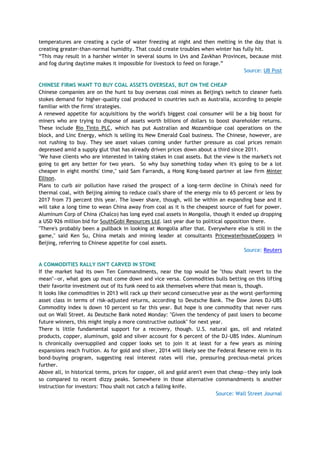 temperatures are creating a cycle of water freezing at night and then melting in the day that is
creating greater-than-normal humidity. That could create troubles when winter has fully hit.
―This may result in a harsher winter in several soums in Uvs and Zavkhan Provinces, because mist
and fog during daytime makes it impossible for livestock to feed on forage.‖
Source: UB Post
CHINESE FIRMS WANT TO BUY COAL ASSETS OVERSEAS, BUT ON THE CHEAP
Chinese companies are on the hunt to buy overseas coal mines as Beijing's switch to cleaner fuels
stokes demand for higher-quality coal produced in countries such as Australia, according to people
familiar with the firms' strategies.
A renewed appetite for acquisitions by the world's biggest coal consumer will be a big boost for
miners who are trying to dispose of assets worth billions of dollars to boost shareholder returns.
These include Rio Tinto PLC, which has put Australian and Mozambique coal operations on the
block, and Linc Energy, which is selling its New Emerald Coal business. The Chinese, however, are
not rushing to buy. They see asset values coming under further pressure as coal prices remain
depressed amid a supply glut that has already driven prices down about a third since 2011.
"We have clients who are interested in taking stakes in coal assets. But the view is the market's not
going to get any better for two years. So why buy something today when it's going to be a lot
cheaper in eight months' time," said Sam Farrands, a Hong Kong-based partner at law firm Minter
Ellison.
Plans to curb air pollution have raised the prospect of a long-term decline in China's need for
thermal coal, with Beijing aiming to reduce coal's share of the energy mix to 65 percent or less by
2017 from 73 percent this year. The lower share, though, will be within an expanding base and it
will take a long time to wean China away from coal as it is the cheapest source of fuel for power.
Aluminum Corp of China (Chalco) has long eyed coal assets in Mongolia, though it ended up dropping
a USD 926 million bid for SouthGobi Resources Ltd. last year due to political opposition there.
"There's probably been a pullback in looking at Mongolia after that. Everywhere else is still in the
game," said Ken Su, China metals and mining leader at consultants PricewaterhouseCoopers in
Beijing, referring to Chinese appetite for coal assets.
Source: Reuters
A COMMODITIES RALLY ISN'T CARVED IN STONE
If the market had its own Ten Commandments, near the top would be "thou shalt revert to the
mean"—or, what goes up must come down and vice versa. Commodities bulls betting on this lifting
their favorite investment out of its funk need to ask themselves where that mean is, though.
It looks like commodities in 2013 will rack up their second consecutive year as the worst-performing
asset class in terms of risk-adjusted returns, according to Deutsche Bank. The Dow Jones DJ-UBS
Commodity index is down 10 percent so far this year. But hope is one commodity that never runs
out on Wall Street. As Deutsche Bank noted Monday: "Given the tendency of past losers to become
future winners, this might imply a more constructive outlook" for next year.
There is little fundamental support for a recovery, though. U.S. natural gas, oil and related
products, copper, aluminum, gold and silver account for 6 percent of the DJ-UBS index. Aluminum
is chronically oversupplied and copper looks set to join it at least for a few years as mining
expansions reach fruition. As for gold and silver, 2014 will likely see the Federal Reserve rein in its
bond-buying program, suggesting real interest rates will rise, pressuring precious-metal prices
further.
Above all, in historical terms, prices for copper, oil and gold aren't even that cheap—they only look
so compared to recent dizzy peaks. Somewhere in those alternative commandments is another
instruction for investors: Thou shalt not catch a falling knife.
Source: Wall Street Journal
 
