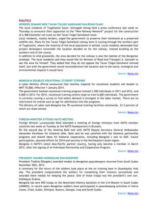 POLITICS
HERDERS DEMAND NEW TAVAN TOLGOI-SAINSHAND RAILROAD PLANS
The local residents of Tsogttsetsii Soum, Umnugobi Aimag held a press conference last week on
Thursday to announce their opposition to the ―New Railway Network‖ project for the construction
of a 468 kilometer rail track on the Tavan Tolgoi-Sainshand route.
Local residents, mostly herders, urged the government to preserve their homeland as a preserved
wildlife site. Plans for the Tavan Tolgoi-Sainshand railway have it running through the northern part
of Tsogttsetsii, where the majority of the local population is settled. Local residents demanded that
project developers reconsider the location decided on for the railway, instead building on the
southern end of the county.
In addition to wild grasslands, the area decided for the railway is also the habitat of the Mongolian
antelope. The local residents said they would like for Minister of Road and Transport A. Gansukh to
see the area for himself. They added that they do not oppose the Tavan Tolgoi-Sainshand railroad
itself, but wish the government would reconsideration the location due to the social, ecological and
environmental impacts it would have.
Source: News.mn
MONGOLIA DOUBLES VOCATIONAL STUDENT STIPENDS
A Labor Ministry official announced that monthly stipends for vocational students will double to
MNT 70,000, effective 1 January 2014.
The government-backed vocational training program trained 3,300 individuals in 2011 and 2012, and
6,600 in 2013. For 2014, vocational training centers hope to train 6,600 individuals. The government
is currently running a survey to find where demand is strongest in the labor market. There are no
restrictions for entree such as age for admittance into the programs.
The Ministry of Labor said Mongolia has 78 vocational training facilities nationwide, 33.3 percent of
which are state-owned.
Source: News.mn
FOREIGN MINISTER ATTENDS NATO MEETING
Foreign Minister Luvansandan Bold attended a meeting of foreign ministers from NATO member
countries last week on Tuesday at the NATO headquarters in Brussels.
On the second day of the meeting Bold met with NATO Deputy Secretary General Ambassador
Alexander Vershbow for bilateral talks. Bold said he was satisfied with the bilateral partnership
programs and shared ideas for bilateral cooperation, including Mongolia`s role to ISAF, future
participation, planned efforts for 2014 and security in the Northeastern Asian region.
Mongolia is NATO‘s latest Asia-Pacific partner country, having only become a member in March
2012, after the signing of an Individual Partnership and Cooperation Program.
Source: News.mn
PRESIDENT AWARDS MONGOLIAN PEACEKEEPERS
President Tsakhia Elbegdorj awarded medals to Mongolian peacekeepers returned from South Sudan
November 30th, 2013.
A ceremony for the return of the soldiers took place at the air training base in Ulaanbaatar that
day. The president congratulated the soldiers for completing their missions successfully and
awarded them medals for keeping the peace. One of those troops was the president‘s own son.
Enkhbayar Erdene.
Mongolia has sent 850 troops to the Motorized Infantry battalion in the U.N Mission in South Sudan
(UNMISS). In recent years Mongolian soldiers have participated in peacekeeping activities in Sierra
Leone, Chad, Sudan, Ethiopia, Kosovo, Georgia, Iraq and South Sudan.
Source: News.mn
 