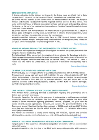 DEFENSE MINISTER VISITS QATAR
A defense delegation led by Minister for Defense D. Bat-Erdene made an official visit to Qatar
between 3 and 7 December, at the invitation of Qatar's minister of state for defense affairs.
Bat-Erdene was first received by Emir Sheikh Tamim bin Hamad bin Khalifa Al Thani. The Mongolian
minister said Mongolia was satisfied with the deepened relations between the two nations. They
spoke on the significance of bilateral cooperation for large scale projects and expanding relations
for defense. At the end of the meeting Bat-Erdene delivered President Tsakhia Elbegdorj's invitation
to the emir to visit Mongolia.
Bat-Erdene also met with Minister of State for Defense Affairs of Qatar Hamad bin Ali Al Attiyah to
discuss global and regional security issues, current trends of bilateral defense cooperation, future
perspectives and issues for cooperation between the two countries.
Mongolia established diplomatic relations with Qatar in 1998. Bilateral defense relations and
cooperation between Mongolia and Qatar were formalized when the Mongolian Armed Forces and
the Qatar Armed Forces signed a cooperation agreement in 2007.
Source: News.mn
MONGOLIAN NATIONAL BROADCASTING UNDER INVESTIGATION BY STATE AUDITORS
State auditors have opened an investigation for corruption into former and current executives from
Mongolian National Broadcasting (MNB).
The National Audit Office opened their investigation of former director Ch. Davaabayar and others
following negative reports surrounding the broadcast company. The announcement of the audit has
reportedly prompted some mid-level executives to flee the country. That includes G. Gerel, a
former head who fled to the United States, and a group of 10 executives who reportedly fled to
India.
Source: Zuunii Medee
UB WATER AGENCY FALLS INTO OVER MNT 10BN IN DEBT
The Water Supply and Sewerage Authority of Ulaanbaatar has fallen into debt of MNT 10.8 billion.
The government agency reportedly spent MNT 37.6 billion this year while only collecting MNT 25.9
billion. Authority head S. Unen said that the prices for water usage are too low. He recommended
hiking fees from MNT 0.25 to MNT 0.55 for apartment residents, from MNT 555 to MNT 810 for
cashmere and wool, leather and gut processing factories, and MNT 1,000 for alcoholic beverages,
purified water plants and car washes.
Source: Udriin Sonin
OPEN AND SMART GOVERNMENT IS FOR EVERYONE, SAYS ALTANKHUYAG
Prime Minister Norov Altanhuyag delivered a presentation regarding the government‘s aim to
deliver open and smart governance.
The premier focused on the projects the government is implementing to build governance without
bureaucratic obstructions or corruption. The first project forming a website that would allow
citizens to access information regarding government activities, programs, and plans from the
capital city and province organizations, ministries, and agencies. The government initiative is the
Government Service E-Machines that have been accessed by 54,000 people and saved MNT 1 billion
since they were rolled out last June he added. Another was the 1111 call center where nearly
70,000 people had called in.
The Premier also mentioned a weekly online meeting with ministries, agencies and provincial
administrations. A similar meeting has twice been held with Mongolian Ambassadors abroad.
Source: Montsame
MONGOLIA TAKES THIRD, BREAKS RECORDS AT WORLD MEMORY CHAMPIONSHIP
Mongolia came in third place in an international competition for memory, with two team members
taking high honors.
Mongolia competed for the first time in the 22nd World Memory Championship, which measures
 