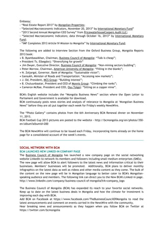 Embassy;
- ―Real Estate Report 2013‖ by Mongolian Properties;
- ―Selected Macroeconomic Indicators, November 20, 2013‖ by International Monetary Fund‖
- ―2013 Second Annual Mongolian CEO Survey‖ from PricewaterhouseCoopers Audit LLC;
- ―Selected Macroeconomic Indicators; data through October 16, 2013‖ by International Monetary
Fund;
- ―IMF Completes 2013 Article IV Mission to Mongolia‖ by International Monetary Fund;
The following are added to Interview Section from the Oxford Business Group, Mongolia Reports
2013 book:
• B. Byambasaikhan, Chairman, Business Council of Mongolia: ―Talk is cheap‖;
• President Ts. Elbegdorj: ―Diversifying for growth‖
• Jim Dwyer, Executive Director, Business Council of Mongolia: ―Non-mining sectors budding‖;
• Peter Morrow, Chairman, American University of Mongolia: ―Filling in the blanks‖;
• N. Zoljargal, Governor, Bank of Mongolia: ―Sustainable vision‖;
• Gansukh, Minister of Roads and Transportation: ―Accessing new markets‖;
• J. Od, President, MCS Group: ―Building interest‖;
• B. Chuluunbaatar, President and CEO of Monnis Group: ―Climbing the ranks‖;
• Cameron McRae, President and CEO, Oyu Tolgoi: ―Sitting on a copper mine‖.
BCM's English website includes the ―Mongolia Business News‖ section where the Open Letter to
Parliament and Government is available for download.
BCM continuously posts news stories and analysis of relevance to Mongolia at ‗Mongolian Business
News‖ before they are all put together each week for Friday's weekly NewsWire.
The ―Photo Gallery‖ contains photos from the 6th Anniversary BCM Renewal dinner on November
11, 2013.
BCM Football Cup 2013 pictures are posted to the website - http://bcmongolia.org/en/photos/350-
en/album?albumid=200
The BCM NewsWire will continue to be issued each Friday, incorporating items already on the home
page for a consolidated account of the week‘s events.
SOCIAL NETWORK WITH BCM
BCM LAUNCHES NEW LINKED-IN COMPANY PAGE
The Business Council of Mongolia has launched a new company page on the social networking
website LinkedIn to network its members and followers including small-medium enterprises (SMEs).
The new page will allow BCM to alert followers to the latest news and information critical to their
businesses. Members‘ businesses will be promoted. Additionally, BCM plans to deliver monthly
infographics on the latest data as well as videos and other media content as they come. The bulk of
the content on the new page will be in Mongolian language to better cater to BCM's Mongolian-
speaking audience and members. The following link can direct you to the New BCM's Linked-in page.
http://www.linkedin.com/company/business-council-of-mongolia?trk=company_logo
The Business Council of Mongolia (BCM) has expanded its reach to your favorite social networks.
Keep up to date on the latest business deals in Mongolia and how the climate for investment is
improving each day with BCM.
Add BCM on Facebook at https://www.facebook.com/TheBusinessCouncilOfMongolia to read the
latest announcements and comment on events carried in the NewsWire with the community.
Hear breaking news and announcements as they happen when you follow BCM on Twitter at
https://twitter.com/bcmongolia
 