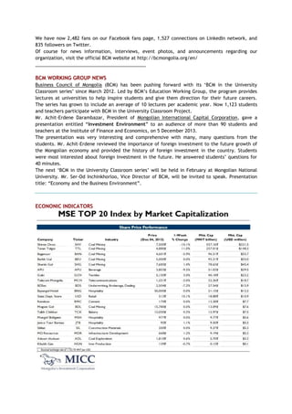 We have now 2,482 fans on our Facebook fans page, 1,527 connections on LinkedIn network, and
835 followers on Twitter.
Of course for news information, interviews, event photos, and announcements regarding our
organization, visit the official BCM website at http://bcmongolia.org/en/
___________________________________________
BCM WORKING GROUP NEWS
Business Council of Mongolia (BCM) has been pushing forward with its ‗BCM in the University
Classroom series‘ since March 2012. Led by BCM‘s Education Working Group, the program provides
lectures at universities to help inspire students and give them direction for their future careers.
The series has grown to include an average of 10 lectures per academic year. Now 1,123 students
and teachers participate with BCM in the University Classroom Project.
Mr. Achit-Erdene Darambazar, President of Mongolian International Capital Corporation, gave a
presentation entitled ―Investment Environment‖ to an audience of more than 90 students and
teachers at the Institute of Finance and Economics, on 5 December 2013.
The presentation was very interesting and comprehensive with many, many questions from the
students. Mr. Achit-Erdene reviewed the importance of foreign investment to the future growth of
the Mongolian economy and provided the history of foreign investment in the country. Students
were most interested about foreign Investment in the future. He answered students‘ questions for
40 minutes.
The next ‗BCM in the University Classroom series‘ will be held in February at Mongolian National
University. Mr. Ser-Od Inchinkhorloo, Vice Director of BCM, will be invited to speak. Presentation
title: ―Economy and the Business Environment‖.
ECONONIC INDICATORS
 