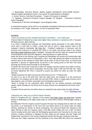 - J. Bayarmagnai, Executive Director, Quality Supplier Development Center/USAID Grantee/ –
―Quality Supplier Development Center: Your partner for doing business in Mongolia‖
- L. Sumati, Director, Sant Maral Foundation – ―Impact of Corruption in Mongolia‖
- D. Jigjidmaa, Investment Promotion Program Manager, IFC Mongolia – ―Investment Protection
Issues in Mongolia‖
- Presentation of ―Win Win with Mongolia‖ (www.Mongolia) Video
A networking reception will be held for all attendees immediately following the business portion of
the meeting, in the "Tenger" Restaurant, 1st floor of Kempinski Hotel.
BUSINESS
“IDIOTS IN CANADA DO NOT UNDERSTAND RIGHTS OFFERINGS,‟‟ SAYS FRIEDLAND
Financier Robert Friedland has made some highly frothy comments in connection with a Turquoise
Hill Resources Ltd. rights offering.
In an email, Friedland said Turquoise Hill shareholders should participate in the rights offering,
which aims to raise USD 2.4 billion, money that will be used to repay amounts owed to the
company‘s majority shareholder Rio Tinto PLC. Friedland‘s spokesman in Vancouver said the
financier owns 8 percent of Turquoise Hill, which in turn holds a 66 percent stake in the massive
Oyu Tolgoi copper-gold-silver mine in Mongolia. Turquoise Hill said last week the company has filed
a final prospectus with securities regulators, outlining details of a rights offering.
Under the terms of the offering, each Turquoise Hill shareholder will receive one transferrable right
for each common share held as of December 6, 2013. Each right entitles the holder to purchase one
common share of the company at either USD 2.40 per share or CAD 2.53 per share, an amount that
represents a discount of approximately 42 percent to the closing prices on the New York Stock
Exchange and Toronto Stock Exchange on 25 November.
Turquoise Hill shares rose 3.6 percent to USD 4.27 Tuesday, leaving a market cap of USD 4.3 billion,
based on over one billion shares outstanding. The 52-week range is USD 9.62 and USD 3.81. Under
an earlier agreement Rio Tinto is required to acquire any shares not taken up under the rights
offering.
―People should buy the rights and exercise them hand over fist,‘‘ Friedland said.
He went on to say in the email that ―post the rights issue, the company is in full commercial
production, the company will be debt free and have $750+ million in copper-gold inventory and a
sales pipeline, plus a $2 billion receivable from the Mongolian government.‖
―Idiots in Canada do not understand rights offerings are not dilution…everyone participates
equally…rights offerings are the fairest form of equity finance ever developed by the human mind,‘‘
he said.
Turquoise Hill has said over one billion shares are expected to be issued under the rights offering.
Source: Stockhouse.com
TURQUOISE HILL SINKS 26% AS RIGHTS BEGIN TRADING
Shares in Turquoise Hill Ltd., operator of the massive Oyu Tolgoi copper and gold mine, dropped
sharply on Wednesday as the rights issued under its recent USD 2.4 billion offering began trading in
Toronto.
By midday Rio Tinto PLC-majority owned Turquoise Hill stock was changing hands at USD 3.44, down
26 percent in an anticipation of the more than one billion shares to be issued under the rights
offering, doubling the number of shares outstanding. The Vancouver-based firm decided on the
rights offering to help the company repay a USD 600 million bridge loan and a USD 1.8 billion
interim funding facility after talks with the Mongolian government over financing for the mine went
nowhere. Investor confidence in Mongolia has been shaken by the impasse over Oyu Tolgoi with
foreign direct investment in the country dropping by almost half this year compared to last year.
Talks over Oyu Tolgoi's expansion and the reworking of the initial 2009 deal which first unleashed
 