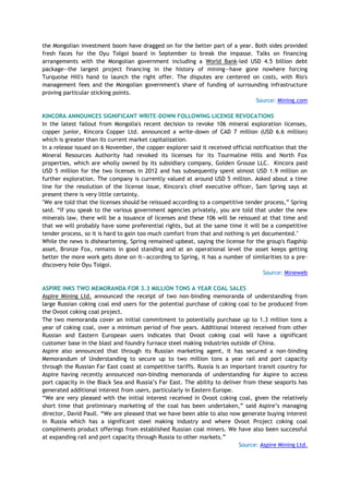 the Mongolian investment boom have dragged on for the better part of a year. Both sides provided
fresh faces for the Oyu Tolgoi board in September to break the impasse. Talks on financing
arrangements with the Mongolian government including a World Bank-led USD 4.5 billion debt
package—the largest project financing in the history of mining—have gone nowhere forcing
Turquoise Hill's hand to launch the right offer. The disputes are centered on costs, with Rio's
management fees and the Mongolian government's share of funding of surrounding infrastructure
proving particular sticking points.
Source: Mining.com
KINCORA ANNOUNCES SIGNIFICANT WRITE-DOWN FOLLOWING LICENSE REVOCATIONS
In the latest fallout from Mongolia's recent decision to revoke 106 mineral exploration licenses,
copper junior, Kincora Copper Ltd. announced a write-down of CAD 7 million (USD 6.6 million)
which is greater than its current market capitalization.
In a release issued on 6 November, the copper explorer said it received official notification that the
Mineral Resources Authority had revoked its licenses for its Tourmaline Hills and North Fox
properties, which are wholly owned by its subsidiary company, Golden Grouse LLC. Kincora paid
USD 5 million for the two licenses in 2012 and has subsequently spent almost USD 1.9 million on
further exploration. The company is currently valued at around USD 5 million. Asked about a time
line for the resolution of the license issue, Kincora's chief executive officer, Sam Spring says at
present there is very little certainty.
"We are told that the licenses should be reissued according to a competitive tender process,‖ Spring
said. ―If you speak to the various government agencies privately, you are told that under the new
minerals law, there will be a issuance of licenses and these 106 will be reissued at that time and
that we will probably have some preferential rights, but at the same time it will be a competitive
tender process, so it is hard to gain too much comfort from that and nothing is yet documented."
While the news is disheartening, Spring remained upbeat, saying the license for the group's flagship
asset, Bronze Fox, remains in good standing and at an operational level the asset keeps getting
better the more work gets done on it—according to Spring, it has a number of similarities to a pre-
discovery hole Oyu Tolgoi.
Source: Mineweb
ASPIRE INKS TWO MEMORANDA FOR 3.3 MILLION TONS A YEAR COAL SALES
Aspire Mining Ltd. announced the receipt of two non-binding memoranda of understanding from
large Russian coking coal end users for the potential purchase of coking coal to be produced from
the Ovoot coking coal project.
The two memoranda cover an initial commitment to potentially purchase up to 1.3 million tons a
year of coking coal, over a minimum period of five years. Additional interest received from other
Russian and Eastern European users indicates that Ovoot coking coal will have a significant
customer base in the blast and foundry furnace steel making industries outside of China.
Aspire also announced that through its Russian marketing agent, it has secured a non-binding
Memorandum of Understanding to secure up to two million tons a year rail and port capacity
through the Russian Far East coast at competitive tariffs. Russia is an important transit country for
Aspire having recently announced non-binding memoranda of understanding for Aspire to access
port capacity in the Black Sea and Russia‘s Far East. The ability to deliver from these seaports has
generated additional interest from users, particularly in Eastern Europe.
―We are very pleased with the initial interest received in Ovoot coking coal, given the relatively
short time that preliminary marketing of the coal has been undertaken,‖ said Aspire‘s managing
director, David Paull. ―We are pleased that we have been able to also now generate buying interest
in Russia which has a significant steel making industry and where Ovoot Project coking coal
compliments product offerings from established Russian coal miners. We have also been successful
at expanding rail and port capacity through Russia to other markets.‖
Source: Aspire Mining Ltd.
 