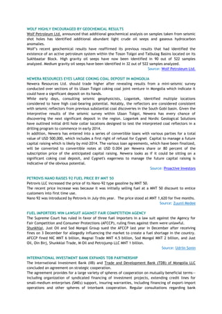 WOLF HIGHLY ENCOURAGED BY GEOCHEMICAL RESULTS
Wolf Petroleum Ltd. announced that additional geochemical analysis on samples taken from seismic
shot holes has identified additional abundant light crude oil seeps and gaseous hydrocarbon
anomalies.
Wolf‘s recent geochemical results have reaffirmed its previous results that had identified the
existence of an active petroleum system within the Toson Tolgoi and Talbulag Basins located on its
Sukhbaatar Block. High gravity oil seeps have now been identified in 90 out of 522 samples
analyzed. Medium gravity oil seeps have been identified in 32 out of 522 samples analyzed.
Source: Wolf Petroleum Ltd.
NEWERA RESOURCES EYES LARGE COKING COAL DEPOSIT IN MONGOLIA
Newera Resources Ltd. should trade higher after revealing results from a mini-seismic survey
conducted over sections of its Ulaan Tolgoi coking coal joint venture in Mongolia which indicate it
could have a significant deposit on its hands.
While early days, consulting seismic geophysicists, Logantek, identified multiple locations
considered to have high coal-bearing potential. Notably, the reflectors are considered consistent
with seismic reflectors from previous substantial coal discoveries in the South Gobi basin. Given the
interpretive results of the seismic survey within Ulaan Tolgoi, Newera has every chance of
discovering the next significant deposit in the region. Logantek and Nordic Geological Solutions
have outlined initial drill hole collar locations designed to test the interpreted coal reflectors in a
drilling program to commence in early 2014.
In addition, Newera has entered into a series of convertible loans with various parties for a total
value of USD 500,000, which includes a first right of refusal for Cygnet Capital to manage a future
capital raising which is likely by mid-2014. The various loan agreements, which have been finalized,
will be converted to convertible notes at USD 0.004 per Newera share or 80 percent of the
subscription price of the anticipated capital raising. Newera looks as if it could be sitting on a
significant coking coal deposit, and Cygnet's eagerness to manage the future capital raising is
indicative of the obvious potential.
Source: Proactive Investors
PETROVIS NANO RAISES 92 FUEL PRICE BY MNT 50
Petrovis LLC increased the price of its Nano-92 type gasoline by MNT 50.
The recent price increase was because it was initially selling fuel at a MNT 50 discount to entice
customers into first time use.
Nano 92 was introduced by Petrovis in July this year. The price stood at MNT 1,620 for five months.
Source: Zuunii Medee
FUEL IMPORTERS WIN LAWSUIT AGAINST FAIR COMPETITION AGENCY
The Supreme Court has ruled in favor of three fuel importers in a law suit against the Agency for
Fair Competition and Consumer Protections (AFCCP), ruling fines against them were unlawful.
Shunkhlai, Just Oil and Sod Mongol Group sued the AFCCP last year in December after receiving
fines on 3 December for allegedly influencing the market to create a fuel shortage in the country.
AFCCP fined NIC MNT 6 billion, Magnai Trade MNT 4.5 billion, Sod Mongol MNT 2 billion, and Just
Oil, Oin Birj, Shunkklai Trade, M Oil and Petrojump LLC MNT 1 billion.
Source: Udriin Sonin
INTERNATIONAL INVESTMENT BANK EXPANDS TDB PARTNERSHIP
The International Investment Bank (IIB) and Trade and Development Bank (TDB) of Mongolia LLC
concluded an agreement on strategic cooperation.
The agreement provides for a large variety of spheres of cooperation on mutually beneficial terms—
including organization of syndicated financing of investment projects, extending credit lines for
small-medium enterprises (SMEs) support, insuring warranties, including financing of export-import
operations and other spheres of interbank cooperation. Regular consultations regarding bank
 