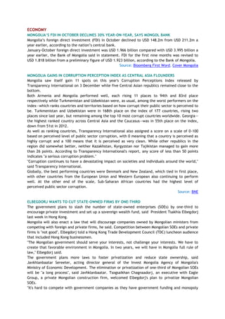 ECONOMY
MONGOLIA„S FDI IN OCTOBER DECLINES 30% YEAR-ON-YEAR, SAYS MONGOL BANK
Mongolia‘s foreign direct investment (FDI) in October declined to USD 148.2m from USD 211.2m a
year earlier, according to the nation‘s central bank.
January-October foreign direct investment was USD 1.966 billion compared with USD 3.995 billion a
year earlier, the Bank of Mongolia said in statement. FDI for the first nine months was revised to
USD 1.818 billion from a preliminary figure of USD 1.923 billion, according to the Bank of Mongolia.
Source: Bloomberg First Word, Cover Mongolia
MONGOLIA GAINS IN CORRUPTION PERCEPTION INDEX AS CENTRAL ASIA FLOUNDERS
Mongolia saw itself gain 11 spots on this year's Corruption Perceptions Index released by
Transparency International on 3 December while five Central Asian republics remained close to the
bottom.
Both Armenia and Mongolia performed well, each rising 11 places to 94th and 83rd place
respectively while Turkmenistan and Uzbekistan were, as usual, among the worst performers on the
index—which ranks countries and territories based on how corrupt their public sector is perceived to
be. Turkmenistan and Uzbekistan were in 168th place on the index of 177 countries, rising two
places since last year, but remaining among the top 10 most corrupt countries worldwide. Georgia—
the highest ranked country across Central Asia and the Caucasus—was in 55th place on the index,
down from 51st in 2012.
As well as ranking countries, Transparency International also assigned a score on a scale of 0-100
based on perceived level of public sector corruption, with 0 meaning that a country is perceived as
highly corrupt and a 100 means that it is perceived as very clean. While other republics in the
region did somewhat better, neither Kazakhstan, Kyrgyzstan nor Tajikistan managed to gain more
than 26 points. According to Transparency International's report, any score of less than 50 points
indicates "a serious corruption problem."
"Corruption continues to have a devastating impact on societies and individuals around the world,"
said Transparency International.
Globally, the best performing countries were Denmark and New Zealand, which tied in first place,
with other countries from the European Union and Western European also continuing to perform
well. At the other end of the scale, Sub-Saharan African countries had the highest level of
perceived public sector corruption.
Source: BNE
ELBEGDORJ WANTS TO CUT STATE-OWNED FIRMS BY ONE-THIRD
The government plans to slash the number of state-owned enterprises (SOEs) by one-third to
encourage private investment and set up a sovereign wealth fund, said President Tsakhia Elbegdorj
last week in Hong Kong.
Mongolia will also enact a law that will discourage companies owned by Mongolian ministers from
competing with foreign and private firms, he said. Competition between Mongolian SOEs and private
firms is "not good", Elbegdorj told a Hong Kong Trade Development Council (TDC) luncheon audience
that included Hong Kong businessmen.
"The Mongolian government should serve your interests, not challenge your interests. We have to
create that favorable environment in Mongolia. In two years, we will have in Mongolia full rule of
law," Elbegdorj said.
The government plans more laws to foster privatization and reduce state ownership, said
Javkhlanbaatar Sereeter, acting director general of the Invest Mongolia Agency of Mongolia's
Ministry of Economic Development. The elimination or privatization of one-third of Mongolian SOEs
will be "a long process", said Javhklanbaatar. Tsogsaikhan Chagnaadorj, an executive with Eagle
Group, a private Mongolian construction firm, welcomed Elbegdorj's plan to privatize Mongolian
SOEs.
"It's hard to compete with government companies as they have government funding and monopoly
 