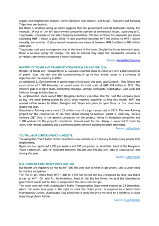 copper and molybdenum deposit, Nariin Sukhaityn coal deposit, and Bargilt, Tumurtei and Tumulug
Tolgoi iron ore deposits.
But there is evidence piling up which suggests that the government runs its businesses poorly. For
example, 34 out of the 101 state-owned companies operate at tremendous losses, according to D.
Tsogtbaatar, chairman at the State Property Committee. Thirteen of those 34 companies see losses
exceeding MNT 1 billion a year, while 11 lose anywhere between MNT 100 million to MNT 1 billion
annually, and another 10 state-owned companies see losses of between MNT 5 million to 100 million
each year.
Tsogtbaatar said poor management was at the heart of the issue. Despite the losses seen each year,
there is no loud outcry for change. The lack of interest may make the president‘s initiative to
privatize state-owned companies a heavy challenge.
Source: Mongolian Economy
MINISTRY OF ROADS AND TRANSPORTATION REVEALS PLANS FOR 2014
Minister of Roads and Transportation A. Gansukh reported plans to construct over 2,000 kilometers
of paved roads this year and the commissioning of up to four airline routes in a summary of
objectives for the ministry in 2014.
An additional 2,200 kilometers of paved roads will be built this year, said Gansukh. That follows the
construction of 1,560 kilometers of paved roads for total costs of MNT 974 billion in 2013. The
ministry goal is to have roads connecting Khuvsgul, Dornod, Umnugobi, Sukhbaatar, Govi-Altai and
Zavkhan Aimags to Ulaanbaatar.
G. Jargalsaikhan, state-owned MIAT Mongolian Airlines' executive director, said the company plans
to buy two more Boeing planes by 2016, after recently acquiring its first this month. MIAT has
opened airline routes to Erlian, Shanghai and Taipei and plans to open three or four more new
routes this year.
Ulaanbaatar Railway saw a record 21 million tons of cargo transported in 2013. The New Railway
project for the construction of rail from Ukhaa Khudag to Gashuun Suhait is underway. Korea's
Samsung C&T Corp. is the general contractor for the project, hiring 13 Mongolian companies and
1,300 workers for the project's completion. Ground work for the railway is expected to finish by
June, with railway assembly and a communications network building to begin afterward.
Source: Udriin Sonin
YOUTH LABOR CENTER OPENED A WEBSITE
The Mongolian Youth Labor Center launched a new website on 21 January to help young people find
employment.
Myjob.mn has registered 5,700 job seekers and 350 companies. A. Munkhbat, head of the Mongolian
Youth Federation, said he expected between 100,000 and 150,000 new jobs in construction and
mining this year.
Source: Udriin Sonin
BUS UNION TO RAISE TICKET PRICE MNT 100
Bus tickets are expected to rise to MNT 500 this year due to hikes in gas prices, said a union head
for the bus companies.
The rise in gas prices from MNT 1,300 to 1,750 has forced the bus companies to raise bus ticket
prices by MNT 100, said Ts. Purevsambuu, head of the Big Bus Union. He said the Ulaanbaatar
government would not be able to supplement the extra costs for gas.
The union contract with Ulaanbaatar's Public Transportation Department expired on 23 December,
which the union says gives it the right to raise the ticket price. In response to a letter from
Purevsambuu's union, Ulaanbaatar City asked that it delay the price increase by a month so it could
study the problem further.
Source: Zuunii Medee
 