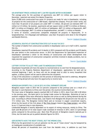 UB APARTMENT PRICES AVERAGE MNT 2.2M PER SQUARE METER IN DECEMBER
The average price for the purchase of apartments was MNT 2.2 million per square meter in
December, reported real estate firm Master Properties.
Some 37,000 units constructed from some 211 projects are ready for sale in Ulaanbaatar, including
32 projects for the construction of 1,500 houses, reported the company. Price per meter varies, but
more than 10 percent of all projects are under MNT 1.5 million, 60 percent are between MNT 1.5
million to 2.5 million. By location, apartments sell per square meter at MNT 2.6 million at Khanuul,
MNT 2.4 million at Chingeltei, MNT 2.5 million at Sukhbaatar, MNT 2.2 million at Bayanzurkh, MNT
2.1 million at Bayangol, MNT 1.5 million at Songinokhairkhan, and MNT 1.1 million at Nalaikh.
In terms of location, construction companies employed 64 projects in Bayanzurkh, 31 in
Songinokhairhan, 16 in Bayangol and Sukhbaatar. Less than 10 projects were done in the Chingeltei
and Nalaikh Districts.
Source: Undesnii Shuudan
ACCIDENTAL DEATHS AT CONSTRUCTION SITES CUT IN HALF IN 2013
The number of deaths from construction accidents in Ulaanbaatar were cut in half in 2013, reported
the city.
Ulaanbaatar reported 29 accidents and 14 deaths in 2013 compared with 56 accidents and 29 deaths
the year before in the construction sector. In 2013 the Department for Specialized Inspection of
Ulaanbaatar submitted a letter to the Ministry of Construction and Urban Development that
requested the suspension of construction companies' activities involved in deadly accidents, but no
reply was ever given.
Source: Zuunii Medee
LOTTERY SYSTEM TO ALLOT FREE LAND TO MONGOLIAN CITIZENS
Ulaanbaatar households will have the option to received land at no cost from 52 designated places.
According to the Property Relations Department of Ulaanbaatar, applications for land will be
received beginning 1 April. As there will not be enough land to allot to every household that
applies, a lottery system will be used to determine the recipients.
A map of the allocations is complete and the process of allocating that land is underway. Mongolian
citizens living abroad will also have the opportunity to receive land.
Source: Undesnii Shuudan
MONGOLIAN EXPORTS FALL 2.6% IN 2013 AS COAL SHIPMENTS DECLINE
Mongolia's export trade in 2013 fell 2.6 percent compared to the previous year as a result of a
decrease in coal shipments to China over the period, the country's Central Bank said.
The total value of Mongolian exports reached USD 4.27 billion in 2013, down from USD 4.38 billion
in the previous year, the bank said in its foreign trade review for December. Deliveries of coal to
southern neighbor China were affected by disputes over prices as well as falling demand during the
year. According to official Chinese data, coal imports from Mongolia fell 20 percent over the year to
17.3 million tons. The Mongolian Central Bank said an increase in copper concentrate exports,
driven by the launch of the first phase of Rio Tinto Group's massive Oyu Tolgoi project, was offset
by an 11.5 percent drop in coal shipments.
Landlocked Mongolia is heavily dependent on its export of mining resources, mostly to China. The
bank said 88 percent of its total export trade consisted of minerals in 2013, down 2.4 percentage
points compared to the previous year. More than 90 percent of Mongolia's exports typically go to
China, but the bank has yet to publish detailed figures for 2013.
Source: Reuters
GER DISTRICTS HAVE THE RIGHT STOVES, BUT THE WRONG COAL
Efforts by the government to curb air pollution via the use of ―clean stoves‖ may be hampered by
an inadequate consideration of available coal.
Almost 80 percent of households burn coal from the Nalaikh mine, in addition to coal from
 