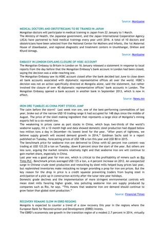 Source: Montsame
MEDICAL DOCTORS AND OBSTETRICIANS TO BE TRAINED IN JAPAN
Mongolian doctors will participate in medical training in Japan from 22 January to 1 March.
The Ministry of Health, the Japanese government, and the Japan International Cooperation Agency
(JICA) have partnered to hold medical trainings every year until 2016. A total of 10 doctors and
obstetricians have been selected from the National Center for Mothers and Infants, the 1st Maternal
House of Ulaanbaatar, and regional diagnostic and treatment centers in Uvurkhangai, Orkhon and
Khuvd Aimags.
Source: Montsame
EMBASSY IN LONDON EXPLAINS CLOSURE OF HSBC ACCOUNT
The Mongolian Embassy to Britain in London on 16 January released a statement in response to local
reports from the day before that the Mongolian Embassy‘s bank account in London had been closed,
saying the decision was a wide-reaching one.
The Mongolian Embassy saw its HSBC account closed after the bank decided last June to close down
all bank accounts associated with diplomatic representative offices all over the world. HSBC‘s
decision was not an action specifically directed at Mongolia alone, said the statement, but rather
involved the closure of over 40 diplomatic representative offices‘ bank accounts in London. The
Mongolian Embassy opened a bank account in another bank in September 2013, which is now in
effect.
Source: News.mn
IRON ORE TUMBLES AS CHINA PORT STOCKS JUMP
The calm before the storm? Last week iron ore, one of the best-performing commodities of last
year, broke out of the narrow USD 10 trading range it had occupied for 148 days since the middle of
August. The price of the steel making ingredient that represents a large slice of Mongolia‘s mining
exports fell to a six-month low.
The weakening in prices came as port stocks in China, which buys two-thirds of the world‘s
seaborne supply, hit a 12-month high and data showed domestic steel production had dipped below
two million tons a day in December—its lowest level for the year. ―After years of tightness, we
believe supply growth will exceed demand growth in 2014,‖ Goldman Sachs said in a report
published on Tuesday, forecasting prices of USD 108 a ton this year and USD 80 in 2015.
The benchmark price for seaborne iron ore delivered to China—with 62 percent iron content—was
trading at USD 123.20 a ton on Tuesday, down 8 percent since the start of the year. But others are
less sure, arguing the market remains relatively tight and that seaborne iron ore will continue to
gain market share, especially in China.
Last year was a good year for iron ore, which is critical to the profitability of miners such as Rio
Tinto PLC. Benchmark prices averaged USD 135 a ton, a 4 percent increase on 2012. An unexpected
surge in Chinese crude steel production and restocking by steel mills helped buoy prices last year,
but replenished inventories make restocking no longer providing a prop for iron ore prices. But the
key reason for the drop in price is a credit squeeze preventing traders from buying steel in
anticipation of a pick-up in construction activity after the lunar new year holidays.
Domestic grade declines and the implementation of more stringent environmental controls will
mean steel mills favoring higher grade, less polluting seaborne iron ore supply produced by
companies such as Rio, he says. ―This means that seaborne iron ore demand should continue to
grow faster than global steel production.‖
Source: Financial Times
RECOVERY REMAINS SLOW IN EBRD REGIONS
Mongolia is expected to counter a trend of a slow recovery this year in the regions where the
European Bank for Reconstruction and Development (EBRD) invests.
The EBRD‘s economists see growth in the transition region of a modest 2.7 percent in 2014, virtually
 