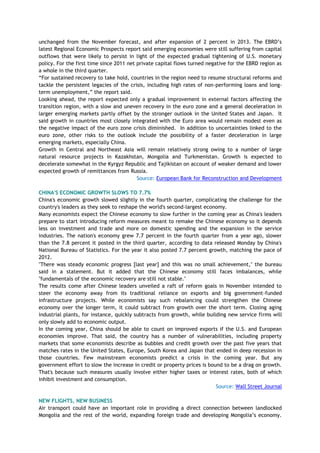 unchanged from the November forecast, and after expansion of 2 percent in 2013. The EBRD‘s
latest Regional Economic Prospects report said emerging economies were still suffering from capital
outflows that were likely to persist in light of the expected gradual tightening of U.S. monetary
policy. For the first time since 2011 net private capital flows turned negative for the EBRD region as
a whole in the third quarter.
―For sustained recovery to take hold, countries in the region need to resume structural reforms and
tackle the persistent legacies of the crisis, including high rates of non-performing loans and long-
term unemployment,‖ the report said.
Looking ahead, the report expected only a gradual improvement in external factors affecting the
transition region, with a slow and uneven recovery in the euro zone and a general deceleration in
larger emerging markets partly offset by the stronger outlook in the United States and Japan. It
said growth in countries most closely integrated with the Euro area would remain modest even as
the negative impact of the euro zone crisis diminished. In addition to uncertainties linked to the
euro zone, other risks to the outlook include the possibility of a faster deceleration in large
emerging markets, especially China.
Growth in Central and Northeast Asia will remain relatively strong owing to a number of large
natural resource projects in Kazakhstan, Mongolia and Turkmenistan. Growth is expected to
decelerate somewhat in the Kyrgyz Republic and Tajikistan on account of weaker demand and lower
expected growth of remittances from Russia.
Source: European Bank for Reconstruction and Development
CHINA'S ECONOMIC GROWTH SLOWS TO 7.7%
China's economic growth slowed slightly in the fourth quarter, complicating the challenge for the
country's leaders as they seek to reshape the world's second-largest economy.
Many economists expect the Chinese economy to slow further in the coming year as China's leaders
prepare to start introducing reform measures meant to remake the Chinese economy so it depends
less on investment and trade and more on domestic spending and the expansion in the service
industries. The nation's economy grew 7.7 percent in the fourth quarter from a year ago, slower
than the 7.8 percent it posted in the third quarter, according to data released Monday by China's
National Bureau of Statistics. For the year it also posted 7.7 percent growth, matching the pace of
2012.
"There was steady economic progress [last year] and this was no small achievement," the bureau
said in a statement. But it added that the Chinese economy still faces imbalances, while
"fundamentals of the economic recovery are still not stable."
The results come after Chinese leaders unveiled a raft of reform goals in November intended to
steer the economy away from its traditional reliance on exports and big government-funded
infrastructure projects. While economists say such rebalancing could strengthen the Chinese
economy over the longer term, it could subtract from growth over the short term. Closing aging
industrial plants, for instance, quickly subtracts from growth, while building new service firms will
only slowly add to economic output.
In the coming year, China should be able to count on improved exports if the U.S. and European
economies improve. That said, the country has a number of vulnerabilities, including property
markets that some economists describe as bubbles and credit growth over the past five years that
matches rates in the United States, Europe, South Korea and Japan that ended in deep recession in
those countries. Few mainstream economists predict a crisis in the coming year. But any
government effort to slow the increase in credit or property prices is bound to be a drag on growth.
That's because such measures usually involve either higher taxes or interest rates, both of which
inhibit investment and consumption.
Source: Wall Street Journal
NEW FLIGHTS, NEW BUSINESS
Air transport could have an important role in providing a direct connection between landlocked
Mongolia and the rest of the world, expanding foreign trade and developing Mongolia‘s economy.
 