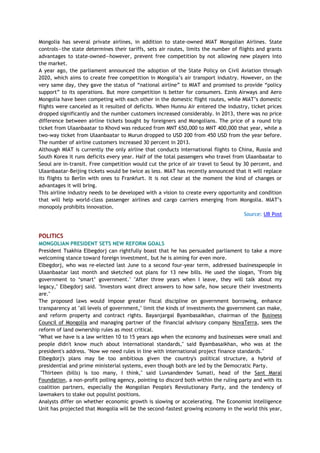 Mongolia has several private airlines, in addition to state-owned MIAT Mongolian Airlines. State
controls—the state determines their tariffs, sets air routes, limits the number of flights and grants
advantages to state-owned—however, prevent free competition by not allowing new players into
the market.
A year ago, the parliament announced the adoption of the State Policy on Civil Aviation through
2020, which aims to create free competition in Mongolia‘s air transport industry. However, on the
very same day, they gave the status of ―national airline‖ to MIAT and promised to provide ―policy
support‖ to its operations. But more competition is better for consumers. Eznis Airways and Aero
Mongolia have been competing with each other in the domestic flight routes, while MIAT‘s domestic
flights were canceled as it resulted of deficits. When Hunnu Air entered the industry, ticket prices
dropped significantly and the number customers increased considerably. In 2013, there was no price
difference between airline tickets bought by foreigners and Mongolians. The price of a round trip
ticket from Ulaanbaatar to Khovd was reduced from MNT 650,000 to MNT 400,000 that year, while a
two-way ticket from Ulaanbaatar to Murun dropped to USD 200 from 450 USD from the year before.
The number of airline customers increased 30 percent in 2013.
Although MIAT is currently the only airline that conducts international flights to China, Russia and
South Korea it runs deficits every year. Half of the total passengers who travel from Ulaanbaatar to
Seoul are in-transit. Free competition would cut the price of air travel to Seoul by 30 percent, and
Ulaanbaatar-Beijing tickets would be twice as less. MIAT has recently announced that it will replace
its flights to Berlin with ones to Frankfurt. It is not clear at the moment the kind of changes or
advantages it will bring.
This airline industry needs to be developed with a vision to create every opportunity and condition
that will help world-class passenger airlines and cargo carriers emerging from Mongolia. MIAT‘s
monopoly prohibits innovation.
Source: UB Post
POLITICS
MONGOLIAN PRESIDENT SETS NEW REFORM GOALS
President Tsakhia Elbegdorj can rightfully boast that he has persuaded parliament to take a more
welcoming stance toward foreign investment, but he is aiming for even more.
Elbegdorj, who was re-elected last June to a second four-year term, addressed businesspeople in
Ulaanbaatar last month and sketched out plans for 13 new bills. He used the slogan, "From big
government to ‗smart‘ government." "After three years when I leave, they will talk about my
legacy," Elbegdorj said. "Investors want direct answers to how safe, how secure their investments
are."
The proposed laws would impose greater fiscal discipline on government borrowing, enhance
transparency at "all levels of government," limit the kinds of investments the government can make,
and reform property and contract rights. Bayanjargal Byambasaikhan, chairman of the Business
Council of Mongolia and managing partner of the financial advisory company NovaTerra, sees the
reform of land ownership rules as most critical.
"What we have is a law written 10 to 15 years ago when the economy and businesses were small and
people didn't know much about international standards," said Byambasaikhan, who was at the
president's address. "Now we need rules in line with international project finance standards."
Elbegdorj's plans may be too ambitious given the country's political structure, a hybrid of
presidential and prime ministerial systems, even though both are led by the Democratic Party.
"Thirteen (bills) is too many, I think," said Luvsandendev Sumati, head of the Sant Maral
Foundation, a non-profit polling agency, pointing to discord both within the ruling party and with its
coalition partners, especially the Mongolian People's Revolutionary Party, and the tendency of
lawmakers to stake out populist positions.
Analysts differ on whether economic growth is slowing or accelerating. The Economist Intelligence
Unit has projected that Mongolia will be the second-fastest growing economy in the world this year,
 