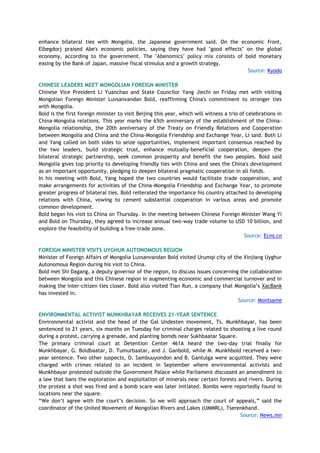 enhance bilateral ties with Mongolia, the Japanese government said. On the economic front,
Elbegdorj praised Abe's economic policies, saying they have had "good effects" on the global
economy, according to the government. The "Abenomics" policy mix consists of bold monetary
easing by the Bank of Japan, massive fiscal stimulus and a growth strategy.
Source: Kyodo
CHINESE LEADERS MEET MONGOLIAN FOREIGN MINISTER
Chinese Vice President Li Yuanchao and State Councilor Yang Jiechi on Friday met with visiting
Mongolian Foreign Minister Luvsanvandan Bold, reaffirming China's commitment to stronger ties
with Mongolia.
Bold is the first foreign minister to visit Beijing this year, which will witness a trio of celebrations in
China-Mongolia relations. This year marks the 65th anniversary of the establishment of the China-
Mongolia relationship, the 20th anniversary of the Treaty on Friendly Relations and Cooperation
between Mongolia and China and the China-Mongolia Friendship and Exchange Year, Li said. Both Li
and Yang called on both sides to seize opportunities, implement important consensus reached by
the two leaders, build strategic trust, enhance mutually-beneficial cooperation, deepen the
bilateral strategic partnership, seek common prosperity and benefit the two peoples. Bold said
Mongolia gives top priority to developing friendly ties with China and sees the China's development
as an important opportunity, pledging to deepen bilateral pragmatic cooperation in all fields.
In his meeting with Bold, Yang hoped the two countries would facilitate trade cooperation, and
make arrangements for activities of the China-Mongolia Friendship and Exchange Year, to promote
greater progress of bilateral ties. Bold reiterated the importance his country attached to developing
relations with China, vowing to cement substantial cooperation in various areas and promote
common development.
Bold began his visit to China on Thursday. In the meeting between Chinese Foreign Minister Wang Yi
and Bold on Thursday, they agreed to increase annual two-way trade volume to USD 10 billion, and
explore the feasibility of building a free-trade zone.
Source: Ecns.cn
FOREIGN MINISTER VISITS UYGHUR AUTONOMOUS REGION
Minister of Foreign Affairs of Mongolia Luvsanvandan Bold visited Urumqi city of the Xinjiang Uyghur
Autonomous Region during his visit to China.
Bold met Shi Dagang, a deputy governor of the region, to discuss issues concerning the collaboration
between Mongolia and this Chinese region in augmenting economic and commercial turnover and in
making the inter-citizen ties closer. Bold also visited Tian Run, a company that Mongolia‘s XacBank
has invested in.
Source: Montsame
ENVIRONMENTAL ACTIVIST MUNKHBAYAR RECEIVES 21-YEAR SENTENCE
Environmental activist and the head of the Gal Undesten movement, Ts. Munkhbayar, has been
sentenced to 21 years, six months on Tuesday for criminal charges related to shooting a live round
during a protest, carrying a grenade, and planting bomds near Sukhbaatar Square.
The primary criminal court at Detention Center 461A heard the two-day trial finally for
Munkhbayar, G. Boldbaatar, D. Tumurbaatar, and J. Ganbold, while M. Munkhbold received a two-
year sentence. Two other suspects, O. Sambuuyondon and B. Gantulga were acquitted. They were
charged with crimes related to an incident in September where environmental activists and
Munkhbayar protested outside the Government Palace while Parliament discussed an amendment to
a law that bans the exploration and exploitation of minerals near certain forests and rivers. During
the protest a shot was fired and a bomb scare was later initiated. Bombs were reportedly found in
locations near the square.
―We don‘t agree with the court‘s decision. So we will approach the court of appeals,‖ said the
coordinator of the United Movement of Mongolian Rivers and Lakes (UMMRL), Tserenkhand.
Source: News.mn
 