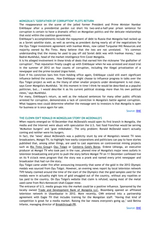 MONGOLIA'S "GODFATHER OF CORRUPTION" PLOTS RETURN
The reappearance on the scene of the jailed former President and Prime Minister Nambar
Enkhbayar after a presidential pardon cut short his two-and-a-half-year prison sentence for
corruption is certain to have a dramatic effect on Mongolian politics and the delicate relationships
that exist within the coalition government.
Enkhbayar‘s accomplishments include the repayment of debt to Russia that Mongolia had racked up
as a Soviet satellite state, as well as serving as president during nearly all of the negotiations for
the Oyu Tolgoi investment agreement with Ivanhoe Mines, now called Turquoise Hill Resources and
majority owned by Rio Tinto. Many believe that the two are not unrelated. "It's common
understanding that the money he used to pay off old Soviet debt was with Ivanhoe money," says
Badral Munkhdul, head of the market intelligence firm Cover Mongolia.
It is his alleged involvement in these kinds of deals that earned him the nickname "the godfather of
corruption". That reputation finally caught up with Enkhbayar when he was arrested and stood trial
in the summer of 2012 on four counts of corruption, including the illegal privatization of a
newspaper and the prime-located Urgoo hotel.
Even if his conviction bars him from holding office again, Enkhbayar could still exert significant
influence behind the scenes. How Enkhbayar might choose to influence progress in talks over the
Oyu Tolgoi project as well as the litany of other smaller projects under development is not clear,
says Cover Mongolia's Munkhdul. "At this moment in time I think he would be described as a populist
politician, but... I would describe it as his current political strategy more than his own political
views," says Munkhdul.
For many, Enkhbayar's return, as well as the reduced sentences for many other public officials
arrested for corruption, demonstrates a lack of conviction in Mongolia's battle against corruption.
What happens next could determine whether the message sent to investors is that Mongolia is open
for business or is once again for sale.
Source: BNE
THE CLOWN ISN'T RONALD IN MONGOLIAN STORY ON MCDONALD'S
When reports emerged on 10 December that McDonald's would open its first branch in Mongolia, the
media and the Internet were abuzz with speculation the U.S. fast food franchise would be serving
"McMutton burgers" and "goat milkshakes". The only problem: Ronald McDonald wasn't actually
coming and neither were his burgers.
In fact, the "news" about McDonald's was a publicity stunt by one of Mongolia's newest TV news
broadcasters, Mongol TV, to highlight how easily corporations and politicians can pay to have stories
published that, among other things, are used to cast aspersions on controversial mining projects
such as Rio Tinto Group's Oyu Tolgoi or Centerra Gold's Boroo. Erdene Lkhavga, an executive
producer at Mongol TV who took part in the ruse, phoned nine of Mongolia's major news outlets in
television broadcasting and print to push the story before Mongol TV on 11 December confessed live
on its 9 o'clock news program that the story was a prank and named every print newspaper and
broadcaster that had run the story.
Oyu Tolgoi came under fire after announcing innocently that some of the gold in the 2012 Olympic
medals was sourced from Oyu Tolgoi. However, an evening news report by local television network
TV9 falsely claimed around the time of the start of the Olympics that the gold samples used for the
medals were in actuality eight tons of gold smuggled out of the country, without any royalties or
tax paid to the country. On Oyu Tolgoi's website that claim is refuted, saying most of the metal
used came from Rio's Kennecott Utah Copper mine.
The entrance of U.S. media groups into the market could be a positive influence. Sponsored by the
locally owned Trade and Development Bank of Mongolia LLC, Bloomberg opened an affiliated
television network in Ulaanbaatar in 2012. More recently, CNN entered into a partnership
agreement with Eagle TV that includes training for the Mongolian staff. "Having that kind of
competition is great for a media market. Raising the bar means everyone's going up," said Betina
Infante, managing director of Breakthrough PR.
Source: BNE
 