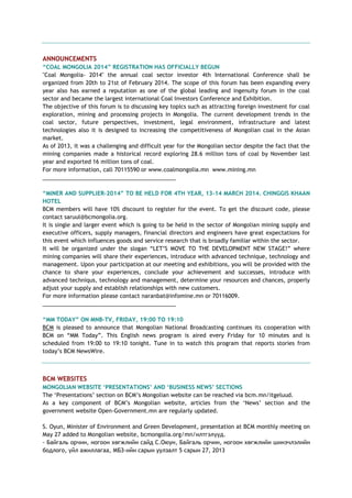 ANNOUNCEMENTS
“COAL MONGOLIA 2014” REGISTRATION HAS OFFICIALLY BEGUN
"Coal Mongolia- 2014" the annual coal sector investor 4th International Conference shall be
organized from 20th to 21st of February 2014. The scope of this forum has been expanding every
year also has earned a reputation as one of the global leading and ingenuity forum in the coal
sector and became the largest international Coal Investors Conference and Exhibition.
The objective of this forum is to discussing key topics such as attracting foreign investment for coal
exploration, mining and processing projects in Mongolia. The current development trends in the
coal sector, future perspectives, investment, legal environment, infrastructure and latest
technologies also it is designed to increasing the competitiveness of Mongolian coal in the Asian
market.
As of 2013, it was a challenging and difficult year for the Mongolian sector despite the fact that the
mining companies made a historical record exploring 28.6 million tons of coal by November last
year and exported 16 million tons of coal.
For more information, call 70115590 or www.coalmongolia.mn www.mining.mn
___________________________________________
“MINER AND SUPPLIER-2014” TO BE HELD FOR 4TH YEAR, 13-14 MARCH 2014. CHINGGIS KHAAN
HOTEL
BCM members will have 10% discount to register for the event. To get the discount code, please
contact saruul@bcmongolia.org.
It is single and larger event which is going to be held in the sector of Mongolian mining supply and
executive officers, supply managers, financial directors and engineers have great expectations for
this event which influences goods and service research that is broadly familiar within the sector.
It will be organized under the slogan ―LET‘S MOVE TO THE DEVELOPMENT NEW STAGE!‖ where
mining companies will share their experiences, introduce with advanced technique, technology and
management. Upon your participation at our meeting and exhibitions, you will be provided with the
chance to share your experiences, conclude your achievement and successes, introduce with
advanced techniqus, technology and management, determine your resources and chances, properly
adjust your supply and establish relationships with new customers.
For more information please contact naranbat@infomine.mn or 70116009.
___________________________________________
“MM TODAY” ON MNB-TV, FRIDAY, 19:00 TO 19:10
BCM is pleased to announce that Mongolian National Broadcasting continues its cooperation with
BCM on ―MM Today‖. This English news program is aired every Friday for 10 minutes and is
scheduled from 19:00 to 19:10 tonight. Tune in to watch this program that reports stories from
today‘s BCM NewsWire.
BCM WEBSITES
MONGOLIAN WEBSITE „PRESENTATIONS‟ AND „BUSINESS NEWS‟ SECTIONS
The ‗Presentations‘ section on BCM‘s Mongolian website can be reached via bcm.mn/itgeluud.
As a key component of BCM‘s Mongolian website, articles from the ‗News‘ section and the
government website Open-Government.mn are regularly updated.
S. Oyun, Minister of Environment and Green Development, presentation at BCM monthly meeting on
May 27 added to Mongolian website, bcmongolia.org/mn/илтгэлүүд.
- Байгаль орчин, ногоон хөгжлийн сайд С.Оюун, Байгаль орчин, ногоон хөгжлийн шинэчлэлийн
бодлого, үйл ажиллагаа, МБЗ-ийн сарын уулзалт 5 сарын 27, 2013
 