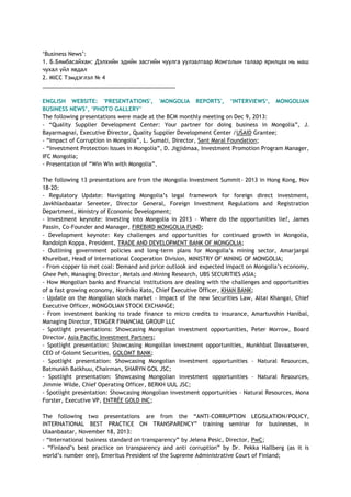 ‗Business News‘:
1. Б.Бямбасайхан: Дэлхийн эдийн засгийн чуулга уулзалтаар Монголын талаар ярилцах нь маш
чухал үйл явдал
2. MICC Тэмдэглэл № 4
___________________________________________
ENGLISH WEBSITE: 'PRESENTATIONS', 'MONGOLIA REPORTS', „INTERVIEWS„, MONGOLIAN
BUSINESS NEWS‟, „PHOTO GALLERY‟
The following presentations were made at the BCM monthly meeting on Dec 9, 2013:
- ―Quality Supplier Development Center: Your partner for doing business in Mongolia‖, J.
Bayarmagnai, Executive Director, Quality Supplier Development Center /USAID Grantee;
- ―Impact of Corruption in Mongolia‖, L. Sumati, Director, Sant Maral Foundation;
- ―Investment Protection Issues in Mongolia‖, D. Jigjidmaa, Investment Promotion Program Manager,
IFC Mongolia;
- Presentation of ―Win Win with Mongolia‖.
The following 13 presentations are from the Mongolia Investment Summit- 2013 in Hong Kong, Nov
18-20:
- Regulatory Update: Navigating Mongolia‘s legal framework for foreign direct investment,
Javkhlanbaatar Sereeter, Director General, Foreign Investment Regulations and Registration
Department, Ministry of Economic Development;
- Investment keynote: Investing into Mongolia in 2013 – Where do the opportunities lie?, James
Passin, Co-Founder and Manager, FIREBIRD MONGOLIA FUND;
- Development keynote: Key challenges and opportunities for continued growth in Mongolia,
Randolph Koppa, President, TRADE AND DEVELOPMENT BANK OF MONGOLIA;
- Outlining government policies and long-term plans for Mongolia‘s mining sector, Amarjargal
Khurelbat, Head of International Cooperation Division, MINISTRY OF MINING OF MONGOLIA;
- From copper to met coal: Demand and price outlook and expected impact on Mongolia‘s economy,
Ghee Peh, Managing Director, Metals and Mining Research, UBS SECURITIES ASIA;
- How Mongolian banks and financial institutions are dealing with the challenges and opportunities
of a fast growing economy, Norihiko Kato, Chief Executive Officer, KHAN BANK;
- Update on the Mongolian stock market – Impact of the new Securities Law, Altai Khangai, Chief
Executive Officer, MONGOLIAN STOCK EXCHANGE;
- From investment banking to trade finance to micro credits to insurance, Amartuvshin Hanibal,
Managing Director, TENGER FINANCIAL GROUP LLC
- Spotlight presentations: Showcasing Mongolian investment opportunities, Peter Morrow, Board
Director, Asia Pacific Investment Partners;
- Spotlight presentation: Showcasing Mongolian investment opportunities, Munkhbat Davaatseren,
CEO of Golomt Securities, GOLOMT BANK;
- Spotlight presentation: Showcasing Mongolian investment opportunities – Natural Resources,
Batmunkh Batkhuu, Chairman, SHARYN GOL JSC;
- Spotlight presentation: Showcasing Mongolian investment opportunities – Natural Resources,
Jimmie Wilde, Chief Operating Officer, BERKH UUL JSC;
- Spotlight presentation: Showcasing Mongolian investment opportunities – Natural Resources, Mona
Forster, Executive VP, ENTRÉE GOLD INC;
The following two presentations are from the ―ANTI-CORRUPTION LEGISLATION/POLICY,
INTERNATIONAL BEST PRACTICE ON TRANSPARENCY‖ training seminar for businesses, in
Ulaanbaatar, November 18, 2013:
- ―International business standard on transparency‖ by Jelena Pesic, Director, PwC;
- ―Finland‘s best practice on transparency and anti corruption‖ by Dr. Pekka Hallberg (as it is
world‘s number one), Emeritus President of the Supreme Administrative Court of Finland;
 