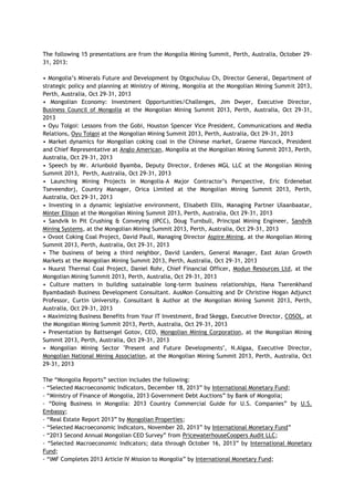 The following 15 presentations are from the Mongolia Mining Summit, Perth, Australia, October 29-
31, 2013:
• Mongolia‘s Minerals Future and Development by Otgochuluu Ch, Director General, Department of
strategic policy and planning at Ministry of Mining, Mongolia at the Mongolian Mining Summit 2013,
Perth, Australia, Oct 29-31, 2013
• Mongolian Economy: Investment Opportunities/Challenges, Jim Dwyer, Executive Director,
Business Council of Mongolia at the Mongolian Mining Summit 2013, Perth, Australia, Oct 29-31,
2013
• Oyu Tolgoi: Lessons from the Gobi, Houston Spencer Vice President, Communications and Media
Relations, Oyu Tolgoi at the Mongolian Mining Summit 2013, Perth, Australia, Oct 29-31, 2013
• Market dynamics for Mongolian coking coal in the Chinese market, Graeme Hancock, President
and Chief Representative at Anglo American, Mongolia at the Mongolian Mining Summit 2013, Perth,
Australia, Oct 29-31, 2013
• Speech by Mr. Ariunbold Byamba, Deputy Director, Erdenes MGL LLC at the Mongolian Mining
Summit 2013, Perth, Australia, Oct 29-31, 2013
• Launching Mining Projects in Mongolia–A Major Contractor‘s Perspective, Eric Erdenebat
Tseveendorj, Country Manager, Orica Limited at the Mongolian Mining Summit 2013, Perth,
Australia, Oct 29-31, 2013
• Investing in a dynamic legislative environment, Elisabeth Ellis, Managing Partner Ulaanbaatar,
Minter Ellison at the Mongolian Mining Summit 2013, Perth, Australia, Oct 29-31, 2013
• Sandvik In Pit Crushing & Conveying (IPCC), Doug Turnbull, Principal Mining Engineer, Sandvik
Mining Systems, at the Mongolian Mining Summit 2013, Perth, Australia, Oct 29-31, 2013
• Ovoot Coking Coal Project, David Paull, Managing Director Aspire Mining, at the Mongolian Mining
Summit 2013, Perth, Australia, Oct 29-31, 2013
• The business of being a third neighbor, David Landers, General Manager, East Asian Growth
Markets at the Mongolian Mining Summit 2013, Perth, Australia, Oct 29-31, 2013
• Nuurst Thermal Coal Project, Daniel Rohr, Chief Financial Officer, Modun Resources Ltd, at the
Mongolian Mining Summit 2013, Perth, Australia, Oct 29-31, 2013
• Culture matters in building sustainable long-term business relationships, Hana Tserenkhand
Byambadash Business Development Consultant. AusMon Consulting and Dr Christine Hogan Adjunct
Professor, Curtin University. Consultant & Author at the Mongolian Mining Summit 2013, Perth,
Australia, Oct 29-31, 2013
• Maximizing Business Benefits from Your IT Investment, Brad Skeggs, Executive Director, COSOL, at
the Mongolian Mining Summit 2013, Perth, Australia, Oct 29-31, 2013
• Presentation by Battsengel Gotov, CEO, Mongolian Mining Corporation, at the Mongolian Mining
Summit 2013, Perth, Australia, Oct 29-31, 2013
• Mongolian Mining Sector "Present and Future Developments", N.Algaa, Executive Director,
Mongolian National Mining Association, at the Mongolian Mining Summit 2013, Perth, Australia, Oct
29-31, 2013
The ―Mongolia Reports‖ section includes the following:
- ―Selected Macroeconomic Indicators, December 18, 2013‖ by International Monetary Fund;
- ―Ministry of Finance of Mongolia, 2013 Government Debt Auctions‖ by Bank of Mongolia;
- ―Doing Business in Mongolia: 2013 Country Commercial Guide for U.S. Companies‖ by U.S.
Embassy;
- ―Real Estate Report 2013‖ by Mongolian Properties;
- ―Selected Macroeconomic Indicators, November 20, 2013‖ by International Monetary Fund‖
- ―2013 Second Annual Mongolian CEO Survey‖ from PricewaterhouseCoopers Audit LLC;
- ―Selected Macroeconomic Indicators; data through October 16, 2013‖ by International Monetary
Fund;
- ―IMF Completes 2013 Article IV Mission to Mongolia‖ by International Monetary Fund;
 