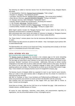 The following are added to Interview Section from the Oxford Business Group, Mongolia Reports
2013 book:
• B. Byambasaikhan, Chairman, Business Council of Mongolia: ―Talk is cheap‖;
• President Ts. Elbegdorj: ―Diversifying for growth‖
• Jim Dwyer, Executive Director, Business Council of Mongolia: ―Non-mining sectors budding‖;
• Peter Morrow, Chairman, American University of Mongolia: ―Filling in the blanks‖;
• N. Zoljargal, Governor, Bank of Mongolia: ―Sustainable vision‖;
• Gansukh, Minister of Roads and Transportation: ―Accessing new markets‖;
• J. Od, President, MCS Group: ―Building interest‖;
• B. Chuluunbaatar, President and CEO of Monnis Group: ―Climbing the ranks‖;
• Cameron McRae, President and CEO, Oyu Tolgoi: ―Sitting on a copper mine‖.
BCM's English website includes the ―Mongolia Business News‖ section where the Open Letter to
Parliament and Government is available for download.
BCM continuously posts news stories and analysis of relevance to Mongolia at ‗Mongolian Business
News‖ before they are all put together each week for Friday's weekly NewsWire.
The ―Photo Gallery‖ contains photos from the 6th Anniversary BCM Renewal dinner on November
11, 2013.
BCM Football Cup 2013 pictures are posted to the website - http://bcmongolia.org/en/photos/350-
en/album?albumid=200
The BCM NewsWire will continue to be issued each Friday, incorporating items already on the home
page for a consolidated account of the week‘s events.
___________________________________________
SOCIAL NETWORK WITH BCM
BCM LAUNCHES NEW LINKED-IN COMPANY PAGE
The Business Council of Mongolia has launched a new company page on the social networking
website LinkedIn to network its members and followers including small-medium enterprises (SMEs).
The new page will allow BCM to alert followers to the latest news and information critical to their
businesses. Members‘ businesses will be promoted. Additionally, BCM plans to deliver monthly
infographics on the latest data as well as videos and other media content as they come. The bulk of
the content on the new page will be in Mongolian language to better cater to BCM's Mongolian-
speaking audience and members. The following link can direct you to the New BCM's Linked-in page.
http://www.linkedin.com/company/business-council-of-mongolia?trk=company_logo
The Business Council of Mongolia (BCM) has expanded its reach to your favorite social networks.
Keep up to date on the latest business deals in Mongolia and how the climate for investment is
improving each day with BCM.
Add BCM on Facebook at https://www.facebook.com/TheBusinessCouncilOfMongolia to read the
latest announcements and comment on events carried in the NewsWire with the community.
Hear breaking news and announcements as they happen when you follow BCM on Twitter at
https://twitter.com/bcmongolia.
Social Stats as of today: BCM now has 3,037 fans on our Facebook fans page, 1,566 connections on
LinkedIn network, and 890 followers on Twitter.
Of course for news information, interviews, event photos, and announcements regarding our
organization, visit the official BCM website at http://bcmongolia.org/en/
 