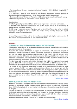 - Ts. Amraa, Deputy Director, Petroleum Authority of Mongolia – ―Oil & Oil Shale Mongolia 2014‖
Conference
- Ts. Banzragch, Head of Forest Protection and Forestry Management Division, Ministry of
Environment and Green Development - "Forest protection and business opportunities"
- D. Irmuun, Director of Division for Promotion and Consultancy Services, Invest Mongolia Agency -
"IMA Consultancy Services for Investors and Account Manager's role"
New Members:
1. ABB (Mongolia) Representative Office - global leader in power and automation technologies.
2. AUM Alt - owns the license for extracting gold for 829 hectare field in Ult in the territory of
Uyanga soum of Uvurhangai province.
3. IUE Group - implement number of projects such as Morin Khuur Tower soon to be the tallest
skyscraper in Mongolia, as well as a master plan for the Yarmag Township Project, the largest
residential project in Ulaanbaatar city.
A networking reception will be held for all attendees immediately following the business portion of
the meeting in "Tenger" Restaurant, 1st floor of Kempinski Hotel.
BUSINESS
TURQUOISE HILL POSTS 2013 PRODUCTION NUMBERS AND 2014 GUIDANCE
Turquoise Hill Resources Ltd. on 16 January announced fourth quarter results for 2013 and full year
operational results for the same year.
Turquoise Hill produced 77 kilotons of copper in concentrates, 157 kilo-ounces of gold in
concentrate and 489 kilo-ounces of silver in concentrate. Daily rates for shipments of concentrate
are not yet aligned with production rates as two of Oyu Tolgoi's receiving smelters have
experienced technical difficulties and consistent customer delivery schedules have not yet been
embedded. As such some sales volumes have been deferred into the second and third quarters of
2014 and inventories are expected to build during the first.
The Oyu Tolgoi LLC, 66 percent stake holder, also guided that in 2014 the copper and mine would
produce 150 to 175 kilotons of copper in concentrates, and 700 to 750 kilo-ounces of gold in
concentrates. Oyu Tolgoi is expected to return to more normal inventory levels by year's end 2014.
―As a result of 2013 production being sold in 2014 and of the bullish guidance on gold, our sales
volumes forecast for 2014 now appear to be pessimistic and need to be revised up,‖ said the
Source. ―We believe that this is a reflection of the fact that Oyu Tolgoi only started operations back
in 2013 and goes through a normal ramping up process and are therefore not really alarmed by 2013
sales miss. Also, the fact that sales slipped from 2013 to 2014 but that production forecast for this
year are solid lead us to believe that, all in all, there will be no significant impact on our
valuation.‖
Source: Visor Capital
FEORE SELLS IRON ORE STAKE FOR USD 56.7 MILLION
FeOre Ltd. has ended a trading halt with the announcement of a deal with China Energy (Cayman)
Limited, an ―independent private‖ company, for the sale of its interest in Topone Star Investments
Ltd., which indirectly holds 80 percent interest in its Ereeny and Dartsagt iron ore projects located
in Mongolia.
The deal includes USD 51.03 million cash consideration and an additional deferred payment of USD
5.67 million upon when the buyer successfully lists the asset on the Hong Kong Stock Exchange.
FeOre intends to use the proceeds and cash balances (approximately USD 20.1 million) to redeem
its convertible bonds and undertake a share buy-back program.
FeOre shares jumped as much as 41percent to 5.8 cents in early morning trade.
Source: Cover Mongolia
 