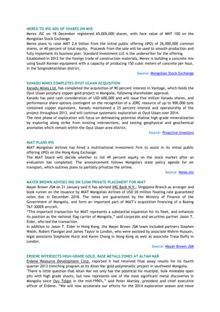 MEREX TO IPO 40% OF SHARES ON MSE
Merex JSC on 18 December registered 65,005,000 shares, with face value of MNT 100 on the
Mongolian Stock Exchange.
Merex plans to raise MNT 2.6 billion from the initial public offering (IPO) of 26,000,000 common
shares, or 40 percent of total equity. Proceeds from the sale will be used to smooth production and
fully implement its business plan. Standard Investment LLC is the underwriter for the offering
Established in 2012 for the foreign trade of construction materials, Merex is building a concrete mix
using South Korean equipment with a capacity of producing 150 cubic meters of concrete per hour,
in the Songinokhairkhan district.
Source: Mongolian Stock Exchange
XANADU MINES COMPLETES OYUT ULAAN ACQUISITION
Xanadu Mines Ltd. has completed the acquisition of 90 percent interest in Vantage, which holds the
Oyut Ulaan porphyry copper-gold project in Mongolia, following shareholder approval.
Xanadu has paid cash consideration of USD 600,000 and will issue five million Xanadu shares, and
performance share options contingent on the recognition of a JORC resource of up to 900,000 tons
contained copper equivalent. Xanadu maintained a 25 percent interest and operatorship of the
project throughout 2013, and will continue systematic exploration at Oyut Ulaan over 2014.
The next phase of exploration will focus on delineating potential shallow high-grade mineralization
by exploring along strike from existing intersections, and testing geophysical and geochemical
anomalies which remain within the Oyut Ulaan area district.
Source: Proactive Investors
MIAT PLANS IPO
MIAT Mongolian Airlines has hired a multinational investment firm to assist in its initial public
offering (IPO) on the Hong Kong Exchange.
The MIAT board will decide whether to list 49 percent equity on the stock market after an
evaluation has completed. The announcement follows Mongolia's state policy agenda for air
transport, which outlines plans to partially privatize the airline.
Source: News.mn
MAYER BROWN ADVISES ING ON $20M PRIVATE PLACEMENT FOR MIAT
Mayer Brown JSM on 21 January said it has advised ING Bank N.V., Singapore Branch as arranger and
book runner on the issuance by MIAT Mongolian Airlines of USD 20 million floating rate guaranteed
notes due in December 2018. The notes are guaranteed by the Ministry of Finance of the
Government of Mongolia, and form an important part of MIAT‘s acquisition financing of a Boeing
767-300ER aircraft.
―This important transaction for MIAT represents a substantial expansion for its fleet, and enhances
its position as the national flag carrier of Mongolia,‖ said corporate and securities partner Jason T.
Elder, who led the transaction.
In addition to Jason T. Elder in Hong Kong, the Mayer Brown JSM team included partners Stephen
Walsh, Robert Flanigan and James Taylor in London, who were assisted by associate Nishrin Hussain,
legal assistants Stephanie Hurst and Karen Chong in Hong Kong as well as associate Trasa Duffy in
London.
Source: Mayer Brown JSM
ERDENE INTERSECTS HIGH-GRADE GOLD, BASE METALS ZONES AT ALTAN NAR
Erdene Resource Development Corp. reported it had received final assay results for its fourth
quarter 2013 trenching program at its Altan Nar gold-polymetallic project in southwest Mongolia.
"There is little question that Altan Nar not only has the potential for multiple, bulk mineable open
pits with high grade shoots, but now represents one of the most significant metal discoveries in
Mongolia since Oyu Tolgoi in the mid-1990's,‖ said Peter Akerley, president and chief executive
officer of Erdene. ―We will now accelerate our efforts for the 2014 exploration season and move
 