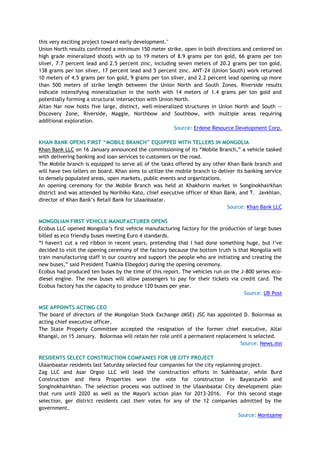 this very exciting project toward early development."
Union North results confirmed a minimum 150 meter strike, open in both directions and centered on
high grade mineralized shoots with up to 19 meters of 8.9 grams per ton gold, 66 grams per ton
silver, 7.7 percent lead and 2.5 percent zinc, including seven meters of 20.2 grams per ton gold,
138 grams per ton silver, 17 percent lead and 5 percent zinc. ANT-24 (Union South) work returned
10 meters of 4.5 grams per ton gold, 9 grams per ton silver, and 2.2 percent lead opening up more
than 500 meters of strike length between the Union North and South Zones. Riverside results
indicate intensifying mineralization in the north with 14 meters of 1.4 grams per ton gold and
potentially forming a structural intersection with Union North.
Altan Nar now hosts five large, distinct, well-mineralized structures in Union North and South --
Discovery Zone, Riverside, Maggie, Northbow and Southbow, with multiple areas requiring
additional exploration.
Source: Erdene Resource Development Corp.
KHAN BANK OPENS FIRST “MOBILE BRANCH” EQUIPPED WITH TELLERS IN MONGOLIA
Khan Bank LLC on 16 January announced the commissioning of its ―Mobile Branch,‖ a vehicle tasked
with delivering banking and loan services to customers on the road.
The Mobile branch is equipped to serve all of the tasks offered by any other Khan Bank branch and
will have two tellers on board. Khan aims to utilize the mobile branch to deliver its banking service
to densely populated areas, open markets, public events and organizations.
An opening ceremony for the Mobile Branch was held at Khakhorin market in Songinokhairkhan
district and was attended by Norihiko Kato, chief executive officer of Khan Bank, and T. Javkhlan,
director of Khan Bank‘s Retail Bank for Ulaanbaatar.
Source: Khan Bank LLC
MONGOLIAN FIRST VEHICLE MANUFACTURER OPENS
Ecobus LLC opened Mongolia‘s first vehicle manufacturing factory for the production of large buses
billed as eco friendly buses meeting Euro 4 standards.
―I haven't cut a red ribbon in recent years, pretending that I had done something huge, but I‘ve
decided to visit the opening ceremony of the factory because the bottom truth is that Mongolia will
train manufacturing staff in our country and support the people who are initiating and creating the
new buses,‖ said President Tsakhia Elbegdorj during the opening ceremony.
Ecobus had produced ten buses by the time of this report. The vehicles run on the J-800 series eco-
diesel engine. The new buses will allow passengers to pay for their tickets via credit card. The
Ecobus factory has the capacity to produce 120 buses per year.
Source: UB Post
MSE APPOINTS ACTING CEO
The board of directors of the Mongolian Stock Exchange (MSE) JSC has appointed D. Bolormaa as
acting chief executive officer.
The State Property Committee accepted the resignation of the former chief executive, Altai
Khangai, on 15 January. Bolormaa will retain her role until a permanent replacement is selected.
Source: News.mn
RESIDENTS SELECT CONSTRUCTION COMPANIES FOR UB CITY PROJECT
Ulaanbaatar residents last Saturday selected four companies for the city replanning project.
Zag LLC and Asar Orgoo LLC will lead the construction efforts in Sukhbaatar, while Burd
Construction and Hera Properties won the vote for construction in Bayanzurkh and
Songinokhairkhan. The selection process was outlined in the Ulaanbaatar City development plan
that runs until 2020 as well as the Mayor's action plan for 2013-2016. For this second stage
selection, ger district residents cast their votes for any of the 12 companies admitted by the
government.
Source: Montsame
 