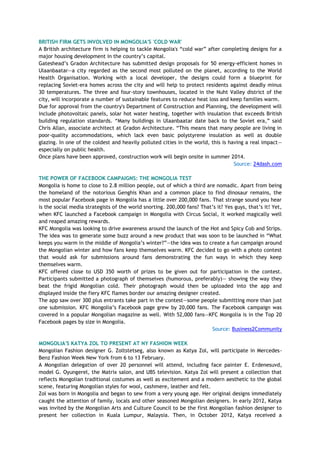 BRITISH FIRM GETS INVOLVED IN MONGOLIA'S 'COLD WAR'
A British architecture firm is helping to tackle Mongolia's ―cold war‖ after completing designs for a
major housing development in the country‘s capital.
Gateshead‘s Gradon Architecture has submitted design proposals for 50 energy-efficient homes in
Ulaanbaatar—a city regarded as the second most polluted on the planet, according to the World
Health Organisation. Working with a local developer, the designs could form a blueprint for
replacing Soviet-era homes across the city and will help to protect residents against deadly minus
30 temperatures. The three and four-story townhouses, located in the Nuht Valley district of the
city, will incorporate a number of sustainable features to reduce heat loss and keep families warm.
Due for approval from the country's Department of Construction and Planning, the development will
include photovoltaic panels, solar hot water heating, together with insulation that exceeds British
building regulation standards. ―Many buildings in Ulaanbaatar date back to the Soviet era,‖ said
Chris Allan, associate architect at Gradon Architecture. ―This means that many people are living in
poor-quality accommodations, which lack even basic polystyrene insulation as well as double
glazing. In one of the coldest and heavily polluted cities in the world, this is having a real impact—
especially on public health.
Once plans have been approved, construction work will begin onsite in summer 2014.
Source: 24dash.com
THE POWER OF FACEBOOK CAMPAIGNS: THE MONGOLIA TEST
Mongolia is home to close to 2.8 million people, out of which a third are nomadic. Apart from being
the homeland of the notorious Genghis Khan and a common place to find dinosaur remains, the
most popular Facebook page in Mongolia has a little over 200,000 fans. That strange sound you hear
is the social media strategists of the world snorting. 200,000 fans? That‘s it? Yes guys, that‘s it! Yet,
when KFC launched a Facebook campaign in Mongolia with Circus Social, it worked magically well
and reaped amazing rewards.
KFC Mongolia was looking to drive awareness around the launch of the Hot and Spicy Cob and Strips.
The idea was to generate some buzz around a new product that was soon to be launched in ―What
keeps you warm in the middle of Mongolia‘s winter?‖—the idea was to create a fun campaign around
the Mongolian winter and how fans keep themselves warm. KFC decided to go with a photo contest
that would ask for submissions around fans demonstrating the fun ways in which they keep
themselves warm.
KFC offered close to USD 350 worth of prizes to be given out for participation in the contest.
Participants submitted a photograph of themselves (humorous, preferably)— showing the way they
beat the frigid Mongolian cold. Their photograph would then be uploaded into the app and
displayed inside the fiery KFC flames border our amazing designer created.
The app saw over 300 plus entrants take part in the contest—some people submitting more than just
one submission. KFC Mongolia‘s Facebook page grew by 20,000 fans. The Facebook campaign was
covered in a popular Mongolian magazine as well. With 52,000 fans—KFC Mongolia is in the Top 20
Facebook pages by size in Mongolia.
Source: Business2Community
MONGOLIA'S KATYA ZOL TO PRESENT AT NY FASHION WEEK
Mongolian Fashion designer G. Zoltstetseg, also known as Katya Zol, will participate in Mercedes-
Benz Fashion Week New York from 6 to 13 February.
A Mongolian delegation of over 20 personnel will attend, including face painter E. Erdenesuvd,
model G. Oyungerel, the Matrix salon, and UBS television. Katya Zol will present a collection that
reflects Mongolian traditional costumes as well as excitement and a modern aesthetic to the global
scene, featuring Mongolian styles for wool, cashmere, leather and felt.
Zol was born in Mongolia and began to sew from a very young age. Her original designs immediately
caught the attention of family, locals and other seasoned Mongolian designers. In early 2012, Katya
was invited by the Mongolian Arts and Culture Council to be the first Mongolian fashion designer to
present her collection in Kuala Lumpur, Malaysia. Then, in October 2012, Katya received a
 