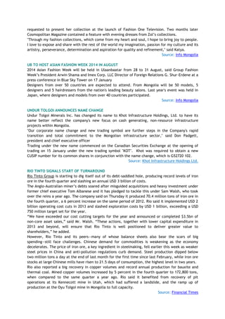 requested to present her collection at the launch of Fashion One Television. Two months later
Cosmopolitan Magazine contained a feature with evening dresses from Zol‘s collections.
"Through my fashion collections, which come from my heart and soul, I hope to bring joy to people.
I love to expose and share with the rest of the world my imagination, passion for my culture and its
artistry, perseverance, determination and aspiration for quality and refinement," said Katya.
Source: Info Mongolia
UB TO HOST ASIAN FASHION WEEK 2014 IN AUGUST
2014 Asian Fashion Week will be held in Ulaanbaatar from 28 to 31 August, said Group Fashion
Week‘s President Arwin Shama and Imex Corp. LLC Director of Foreign Relations G. Shur-Erdene at a
press conference in Blue Sky Tower on 17 January
Designers from over 50 countries are expected to attend. From Mongolia will be 50 models, 5
designers and 5 hairdressers from the nation's leading beauty salons. Last year's event was held in
Japan, where designers and models from over 40 countries participated.
Source: Info Mongolia
UNDUR TOLGOI ANNOUNCES NAME CHANGE
Undur Tolgoi Minerals Inc. has changed its name to Khot Infrastructure Holdings, Ltd. to have its
name better reflect the company's new focus on cash generating, non-resource infrastructure
projects within Mongolia.
"Our corporate name change and new trading symbol are further steps in the Company's rapid
transition and total commitment to the Mongolian infrastructure sector," said Don Padgett,
president and chief executive officer
Trading under the new name commenced on the Canadian Securities Exchange at the opening of
trading on 15 January under the new trading symbol "KOT". Khot was required to obtain a new
CUSIP number for its common shares in conjunction with the name change, which is G52720 102.
Source: Khot Infrastructure Holdings Ltd.
RIO TINTO SIGNALS START OF TURNAROUND
Rio Tinto Group is starting to dig itself out of its debt-saddled hole, producing record levels of iron
ore in the fourth quarter and slashing an annual USD 3 billion of costs.
The Anglo-Australian miner‘s debts soared after misguided acquisitions and heavy investment under
former chief executive Tom Albanese and it has pledged to tackle this under Sam Walsh, who took
over the reins a year ago. The company said on Thursday it produced 70.4 million tons of iron ore in
the fourth quarter, a 6 percent increase on the same period of 2012. Rio said it implemented USD 2
billion operating cost cuts in 2013 and slashed exploration costs by USD 1 billion, exceeding a USD
750 million target set for the year.
―We have exceeded our cost cutting targets for the year and announced or completed $3.5bn of
non-core asset sales,‖ said Mr. Walsh. ―These actions, together with lower capital expenditure in
2013 and beyond, will ensure that Rio Tinto is well positioned to deliver greater value to
shareholders,‖ he added.
However, Rio Tinto and its peers—many of whose balance sheets also bear the scars of big
spending—still face challenges. Chinese demand for commodities is weakening as the economy
decelerates. The price of iron ore, a key ingredient in steelmaking, fell earlier this week as weaker
steel prices in China and anti-pollution regulations curb demand. Steel production dipped below
two million tons a day at the end of last month for the first time since last February, while iron ore
stocks at large Chinese mills have risen to 21.5 days of consumption, the highest level in two years.
Rio also reported a big recovery in copper volumes and record annual production for bauxite and
thermal coal. Mined copper volumes increased by 5 percent in the fourth quarter to 172,800 tons,
when compared to the same quarter a year ago. Rio said it benefited from recovery of pit
operations at its Kennecott mine in Utah, which had suffered a landslide, and the ramp up of
production at the Oyu Tolgoi mine in Mongolia to full capacity.
Source: Financial Times
 