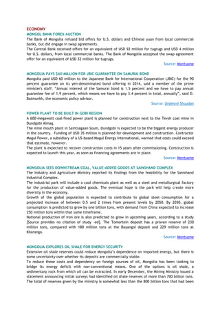 ECONOMY
MONGOL BANK FOREX AUCTION
The Bank of Mongolia refused bid offers for U.S. dollars and Chinese yuan from local commercial
banks, but did engage in swap agreements.
The Central Bank received offers for an equivalent of USD 92 million for tugrugs and USD 4 million
for U.S. dollars, from local commercial banks. The Bank of Mongolia accepted the swap agreement
offer for an equivalent of USD 32 million for tugrugs.
Source: Montsame
MONGOLIA PAYS $60 MILLION FOR JBIC GUARANTEE ON SAMURAI BOND
Mongolia paid USD 60 million to the Japanese Bank for International Cooperation (JBIC) for the 90
percent guarantee on its yen-denominated bond offering in 2014, said a member of the prime
minister's staff. ―Annual interest of the Samurai bond is 1.5 percent and we have to pay annual
guarantee fee of 1.9 percent, which means we have to pay 3.4 percent in total, annually‖, said D.
Batmunkh, the economic policy advisor.
Source: Undesnii Shuudan
POWER PLANT TO BE BUILT IN GOBI REGION
A 600-megawatt coal-fired power plant is planned for construction next to the Tevsh coal mine in
Dundgobi Aimag.
The mine mouth plant in Saintsagaan Soum, Dundgobi is expected to be the biggest energy producer
in the country. Funding of USD 35 million is planned for development and construction. Contractor
Mogul Power, a subsidiary of a US-based Mogul Energy International, warned that costs could exceed
that estimate, however.
The plant is expected to recover construction costs in 15 years after commissioning. Construction is
expected to launch this year, as soon as financing agreements are in place.
Source: Montsame
MONGOLIA SEES DOWNSTREAM COAL, VALUE-ADDED GOODS AT SAINSHAND COMPLEX
The Industry and Agriculture Ministry reported its findings from the feasibility for the Sainshand
Industrial Complex.
The industrial park will include a coal chemicals plant as well as a steel and metallurgical factory
for the production of value-added goods. The eventual hope is the park will help create more
diversity in the economy.
Growth of the global population is expected to contribute to global steel consumption for a
projected increase of between 0.5 and 2 times from present levels by 2050. By 2030, global
consumption is predicted to grow by one billion tons, with demand from China expected to increase
250 million tons within that same timeframe.
National production of iron ore is also predicted to grow in upcoming years, according to a study
[Source provides no citation of study -ed]. The Tomortein deposit has a proven reserve of 230
million tons, compared with 180 million tons at the Bayangol deposit and 229 million tons at
Kharanga.
Source: Montsame
MONGOLIA EXPLORES OIL SHALE FOR ENERGY SECURITY
Extensive oil shale reserves could reduce Mongolia‘s dependence on imported energy, but there is
some uncertainty over whether its deposits are commercially viable.
To reduce these costs and dependency on foreign sources of oil, Mongolia has been looking to
bridge its energy deficit with non-conventional means. One of the options is oil shale, a
sedimentary rock from which oil can be extracted. In early December, the Mining Ministry issued a
statement announcing initial surveys had identified oil shale reserves of more than 700 billion tons.
The total of reserves given by the ministry is somewhat less than the 800 billion tons that had been
 