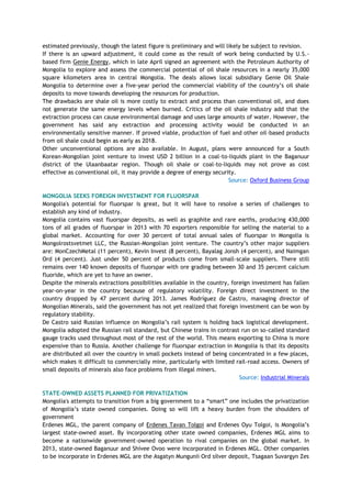 estimated previously, though the latest figure is preliminary and will likely be subject to revision.
If there is an upward adjustment, it could come as the result of work being conducted by U.S.-
based firm Genie Energy, which in late April signed an agreement with the Petroleum Authority of
Mongolia to explore and assess the commercial potential of oil shale resources in a nearly 35,000
square kilometers area in central Mongolia. The deals allows local subsidiary Genie Oil Shale
Mongolia to determine over a five-year period the commercial viability of the country‘s oil shale
deposits to move towards developing the resources for production.
The drawbacks are shale oil is more costly to extract and process than conventional oil, and does
not generate the same energy levels when burned. Critics of the oil shale industry add that the
extraction process can cause environmental damage and uses large amounts of water. However, the
government has said any extraction and processing activity would be conducted in an
environmentally sensitive manner. If proved viable, production of fuel and other oil-based products
from oil shale could begin as early as 2018.
Other unconventional options are also available. In August, plans were announced for a South
Korean-Mongolian joint venture to invest USD 2 billion in a coal-to-liquids plant in the Baganuur
district of the Ulaanbaatar region. Though oil shale or coal-to-liquids may not prove as cost
effective as conventional oil, it may provide a degree of energy security.
Source: Oxford Business Group
MONGOLIA SEEKS FOREIGN INVESTMENT FOR FLUORSPAR
Mongolia's potential for fluorspar is great, but it will have to resolve a series of challenges to
establish any kind of industry.
Mongolia contains vast fluorspar deposits, as well as graphite and rare earths, producing 430,000
tons of all grades of fluorspar in 2013 with 70 exporters responsible for selling the material to a
global market. Accounting for over 30 percent of total annual sales of fluorspar in Mongolia is
Mongolrostsvetmet LLC, the Russian-Mongolian joint venture. The country‘s other major suppliers
are: MonCzechMetal (11 percent), Kevin Invest (8 percent), Bayalag Jonsh (4 percent), and Naimgan
Ord (4 percent). Just under 50 percent of products come from small-scale suppliers. There still
remains over 140 known deposits of fluorspar with ore grading between 30 and 35 percent calcium
fluoride, which are yet to have an owner.
Despite the minerals extractions possibilities available in the country, foreign investment has fallen
year-on-year in the country because of regulatory volatility. Foreign direct investment in the
country dropped by 47 percent during 2013. James Rodríguez de Castro, managing director of
Mongolian Minerals, said the government has not yet realized that foreign investment can be won by
regulatory stability.
De Castro said Russian influence on Mongolia‘s rail system is holding back logistical development.
Mongolia adopted the Russian rail standard, but Chinese trains in contrast run on so-called standard
gauge tracks used throughout most of the rest of the world. This means exporting to China is more
expensive than to Russia. Another challenge for fluorspar extraction in Mongolia is that its deposits
are distributed all over the country in small pockets instead of being concentrated in a few places,
which makes it difficult to commercially mine, particularly with limited rail-road access. Owners of
small deposits of minerals also face problems from illegal miners.
Source: Industrial Minerals
STATE-OWNED ASSETS PLANNED FOR PRIVATIZATION
Mongolia's attempts to transition from a big government to a ―smart‖ one includes the privatization
of Mongolia‘s state owned companies. Doing so will lift a heavy burden from the shoulders of
government
Erdenes MGL, the parent company of Erdenes Tavan Tolgoi and Erdenes Oyu Tolgoi, is Mongolia‘s
largest state-owned asset. By incorporating other state owned companies, Erdenes MGL aims to
become a nationwide government-owned operation to rival companies on the global market. In
2013, state-owned Baganuur and Shivee Ovoo were incorporated in Erdenes MGL. Other companies
to be incorporate in Erdenes MGL are the Asgatyn Mungunii Ord silver deposit, Tsagaan Suvargyn Zes
 