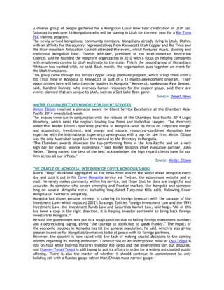 A diverse group of people gathered for a Mongolian Lunar New Year celebration in Utah last
Saturday to welcome 16 Mongolians who will be staying in Utah for the next year for a Rio Tinto
PLC training program.
The newly arrived Mongolians, community members, Mongolians already living in Utah, Utahns
with an affinity for the country, representatives from Kennecott Utah Copper and Rio Tinto and
the Inter-mountain Relocation Council attended the event, which featured music, dancing and
traditional Mongolian food. Thomas Whitaker, president of the Inter-mountain Relocation
Council, said he founded the nonprofit organization in 2010 with a focus on helping companies
with employees coming to Utah acclimate to the state. This is the second group of Mongolians
Whitaker has worked with, he said. Each month, the organization puts together an event for
the Utah transplants.
This group came through Rio Tinto's Copper Group graduate program, which brings them from a
Rio Tinto mine in Mongolia to Kennecott as part of a 12-month development program. "Their
opportunities here will help them be leaders in Mongolia," Kennecott spokesman Kyle Bennett
said. Blandine Donnez, who oversees human resources for the copper group, said there are
events planned that are unique to Utah, such as a Salt Lake Bees game.
Source: Desert News
MINTER ELLISON RECEIVES HONORS FOR CLIENT SERVICES
Minter Ellison received a pinnacle award for Client Service Excellence at the Chambers Asia-
Pacific 2014 Awards last week.
The awards were run in conjunction with the release of the Chambers Asia Pacific 2014 Legal
Directory, which ranks the region's leading law firms and individual lawyers. The directory
noted that Minter Ellison's specialist practice in Mongolia—with its focus on corporate merger
and acquisition, investment, and energy and natural resources—combines Mongolian law
expertise with the international experience synonymous with a top tier law firm. Minter Ellison
was the only Australian-based law firm ranked by the directory in Mongolia.
"The Chambers awards showcase the top-performing firms in the Asia-Pacific and set a very
high bar for overall service excellence,‖ said Minter Ellison's chief executive partner, John
Weber. ―Being named 'the best of the best' acknowledges the high regard clients have for our
firm across all our offices."
Source: Minter Ellison
THE ORACLE OF MONGOLIA: INTERVIEW OF COVER MONGOLIA'S MOGI
Badral ―Mogi‖ Munkhdul aggregates all the news from around the world about Mongolia every
day and puts it out in his Cover Mongolia service via Twitter, the eponymous website and e-
mail. He rarely makes comments within his service, but those that he does are insightful and
accurate. As someone who covers emerging and frontier markets like Mongolia and someone
long on several Mongolia stocks including long-dated Turquoise Hills calls, following Cover
Mongolia on Twitter is obligatory.
Mongolia has shown genuine interest in catering to foreign investors with the passage of the
Investment Law—which replaced 2012's Strategic Entities Foreign Investment Law and the 1993
Investment Law—the Investment Funds Law and Securities Market Law, said Mogi. ―All of this
has been a step in the right direction. It is helping investor sentiment to bring back foreign
investors to Mongolia.‖
He said the government was put in a tough position due to falling foreign investment numbers
and a depreciating tugrug, giving ―the courage to politicians to speak frankly.‖ The impact of
the economic troubles in Mongolia has hit the general population, he said, which is also giving
greater incentive for Mongolia's lawmakers to be at peace with its foreign partners.
However, the country is now faced with the task of making crucial decisions in the coming
months regarding its mining endeavors. Construction of an underground mine at Oyu Tolgoi is
still on hold while indirect majority investor Rio Tinto and the government sort out disputes,
and Erdenes Tavan Tolgoi is still trying to put its affairs in order for a widely anticipated public
offering. There is also the matter of whether it should continue its commitment to only
building rail with a Russian gauge rather than China's more narrow gauge.
 