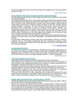 He said the added gold reserves would help to boost the exchange rate of the tugrug against
foreign currencies.
Source: Udriin Sonin
SALES MANAGERS' INDEX SHOWS FLAGGING CONFIDENCE AMONG RETAILERS
An index measuring the attitude of sales managers has shown weak confidence in the market
and rapid price growth.
The Mongolia Sales Managers‘ Index, surveys sales managers and showed that confidence among
sales managers was low, registering under the 50 mark. However, the rate of decline is falling,
and is now close to the ―neither growth nor decline‖ level. Sales managers‘ reported that the
overall speed and direction of economic growth has begun to fall after unusually difficult
weather conditions in February. The key mining and construction sectors have been hit
particularly hard, experiencing a month of declining market growth. However non-
manufacturing sectors have seen modest economic growth over the past month. The Prices
Charged Index registered 61.7 in February, which marks a decrease from last month but still
reflects rapidly increasing prices. The Index suggests sales managers are still passing on large
price increases to business and consumers albeit at a slowing rate.
"Sales managers have told us that the weakened tugrik is still causing widespread inflationary
problems, with petrol prices in particular rising rapidly,‖ said World Economics Chief Executive
Ed Jones.
He said market indexes began to decline, partly due to harsh weather conditions in February.
Conditions such as -40C degree temperatures had key manufacturing industries curtail
operations. ―Panelists seem confident that strong GDP growth will resume in 2014 despite short
term seasonal challenges."
Source: World Economics
JUDGES RECEIVE PAY RAISE
The intent of the measure is to provide greater independence among judges. Judge salaries for
the primary courts were set at MNT 3.7 million a month, MNT 3.9 million to MNT 4 million for
appellate justices, and MNT 4.5 million for high court justices. Including bonuses, judges stand
to earn MNT 5 million a month on average compared with MNT 1.1 million not long ago.
Source: Udriin Sonin
STATE MEAT RESERVES SEE WEAK SALES
Sales of the government's meat reserves have reportedly sold below expectations.
―Only 650 tons out of 14,000 tons in state reserves of meat were sold, said Vice Director of
Food Production Policy Implementation Department of Ministry of Industry and Agriculture B.
Munkhjargal. ―We plan to sell 70 percent of reserves by 30 June.
He added that consumers were likely buying less meat after exhausting their incomes for the
Tsagaan Sar holiday. Consumers, however complain about the poor quality of reserve meat.
―Although there is plenty of meat, there are few customers in these days. The purchasing
power of citizens is getting low,‖ said a meat trader at the Khuchit Shonhor.
―This year traders stored lots of meat, expecting a price increase, but because of the price
decline they are facing losses,‖ said another trader at the market, later noting that the surplus
may be related to the folding of Mongolia's only meat exporter last year, Just Agro LLC.
Source: Undesnii Shuudan
MONGOL BANK AUCTION SETS MNT 1,780 RATE PER U.S. DOLLAR
The Bank of Mongolia sold commercial banks USD 28 million at a closing rate of MNT 1,780 per
USD and CNY 9.6 at a closing rate of 292.02 per yuan.
Also, on the same day, the Central Bank received an equivalent USD 41.5 million and USD 8
million in swap agreements with local commercial banks, filling requests for USD 41.5 million.
The exchange rate for the tugrug at the Naiman Sharga foreign currency exchange market saw
the exchange rate reach MNT 1,785 for the sale of dollars and MNT 1,788 for the purchase. The
market had Chinese yuan selling at a rate of MNT 293.60 and purchasing at MNT 294.50. The
 