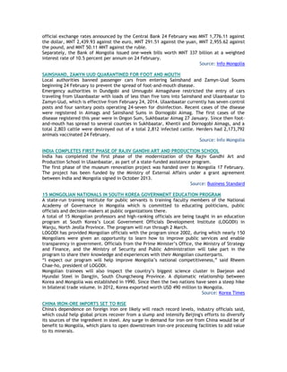official exchange rates announced by the Central Bank 24 February was MNT 1,776.11 against
the dollar, MNT 2,439.93 against the euro, MNT 291.51 against the yuan, MNT 2,955.62 against
the pound, and MNT 50.11 MNT against the ruble.
Separately, the Bank of Mongolia issued one-week bills worth MNT 337 billion at a weighted
interest rate of 10.5 percent per annum on 24 February.
Source: Info Mongolia
SAINSHAND, ZAMYN UUD QUARANTINED FOR FOOT AND MOUTH
Local authorities banned passenger cars from entering Sainshand and Zamyn-Uud Soums
beginning 24 February to prevent the spread of foot-and-mouth disease.
Emergency authorities in Dundgobi and Umnugobi Aimagshave restricted the entry of cars
traveling from Ulaanbaatar with loads of less than five tons into Sainshand and Ulaanbaatar to
Zamyn-Uud, which is effective from February 24, 2014. Ulaanbaatar currently has seven control
posts and four sanitary posts operating 24-seven for disinfection. Recent cases of the disease
were registered in Aimags and Sainshand Sums in Dornogobi Aimag. The first cases of the
disease registered this year were in Ongon Sum, Sukhbaatar Aimag 27 January. Since then foot-
and-mouth has spread to several counties in Sukhbaatar, Khentii and Dornogobi Aimags, and a
total 2,803 cattle were destroyed out of a total 2,812 infected cattle. Herders had 2,173,792
animals vaccinated 24 February.
Source: Info Mongolia
INDIA COMPLETES FIRST PHASE OF RAJIV GANDHI ART AND PRODUCTION SCHOOL
India has completed the first phase of the modernization of the Rajiv Gandhi Art and
Production School in Ulaanbaatar, as part of a state-funded assistance program.
The first phase of the museum renovation project was handed over to Mongolia 17 February.
The project has been funded by the Ministry of External Affairs under a grant agreement
between India and Mongolia signed in October 2013.
Source: Business Standard
15 MONGOLIAN NATIONALS IN SOUTH KOREA GOVERNMENT EDUCATION PROGRAM
A state-run training institute for public servants is training faculty members of the National
Academy of Governance in Mongolia which is committed to educating politicians, public
officials and decision-makers at public organizations there.
A total of 15 Mongolian professors and high-ranking officials are being taught in an education
program at South Korea‘s Local Government Officials Development Institute (LOGODI) in
Wanju, North Jeolla Province. The program will run through 2 March.
LOGODI has provided Mongolian officials with the program since 2002, during which nearly 150
Mongolians were given an opportunity to learn how to improve public services and enable
transparency in government. Officials from the Prime Minister‘s Office, the Ministry of Strategy
and Finance, and the Ministry of Security and Public Administration will take part in the
program to share their knowledge and experiences with their Mongolian counterparts.
―I expect our program will help improve Mongolia‘s national competitiveness,‖ said Rheem
Chae-ho, president of LOGODI.
Mongolian trainees will also inspect the country‘s biggest science cluster in Daejeon and
Hyundai Steel in Dangjin, South Chungcheong Province. A diplomatic relationship between
Korea and Mongolia was established in 1990. Since then the two nations have seen a steep hike
in bilateral trade volume. In 2012, Korea exported worth USD 490 million to Mongolia.
Source: Korea Times
CHINA IRON-ORE IMPORTS SET TO RISE
China's dependence on foreign iron ore likely will reach record levels, industry officials said,
which could help global prices recover from a slump and intensify Beijing's efforts to diversify
its sources of the ingredient in steel. Any surge in demand for iron ore from China would be of
benefit to Mongolia, which plans to open downstream iron-ore processing facilities to add value
to its minerals.
 