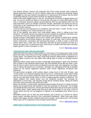 The Chinese officials‘ forecast also projected that China would increase steel production
despite government efforts to curb an industry widely seen as bloated and polluting. Beijing
has pledged to curb steel-industry overcapacity as it restructures the economy. But the effort
is politically difficult in places where facilities are significant employers.
China is the world's biggest buyer of iron ore, accounting for 63 percent of global imports last
year. Its iron-ore imports are likely to rise 6 percent this year to a record 870 million metric
tons, Li Xinchuang, executive deputy secretary-general with the state-backed China Iron and
Steel Association, said at an industry conference Tuesday. Steelmakers are buying ore even as
inventories at port warehouses pile up to near-record levels and a slowdown weighs on the
broader Chinese economy.
"A lot of mills are now importing ore in competition with each other," Li said. "It's like, if I see
that you're bringing in ore, I have to bring in ore, as well.
Part of the appetite may derive from rising global supply, which is making prices more
attractive. The world's top iron-ore producers are set to produce an additional 126 million tons,
or 14 percent, this year. Chinese demand could help stem the price slide.
Beijing is trying to wield tighter control over a smaller steel industry to reduce price volatility
and the industry's environmental footprint. But output of crude steel, most of which goes into
China's construction, automotive and manufacturing sectors, is likely to reach a record 815
million metric tons, Li said. Still, the association said that the pace of growth will slow to 3
percent this year from 7.5 percent last year. Construction in smaller cities and towns will likely
support growth in steel consumption, Li said.
Source: Wall Street Journal
JAPAN SEES KEY ROLE FOR NUCLEAR POWER
Japan will continue to rely on nuclear power as a central part of its energy policy under a draft
government plan, effectively overturning a pledge by a previous administration to phase out all
nuclear plants. The demand from Japan could bring economic opportunities to Mongolia as it
creates tighter economic ties with Japan while taking steps to create an emerging uranium
industry.
Skepticism about nuclear power has been running high among people in Japan since the March
2011 accident at the Fukushima Daiichi plant. But Prime Minister Shinzo Abe has made it clear
that he aims to restart reactors that are deemed to be safe under new regulations. Currently,
none of Japan's 48 reactors are in operation. Seventeen are undergoing screening for possible
restarts by the Nuclear Regulation Authority under stricter regulations introduced after
Fukushima.
The government's proposal, which outlines Japan's energy future in the next 20 years, says
"nuclear power is an important baseload electricity source," meaning that nuclear plants would
remain at the core of power production along with coal-fired and hydroelectric power plants.
Abe has also described nuclear power as vital to keeping Japanese industry competitive. The
sudden pullback from nuclear power since the Fukushima accident "has increased our
dependence on fossil fuels," said Japanese energy official Toshikazu Okuya. "Money has flowed
out of the country and electricity prices have risen."
Before the accident, nuclear power represented approximately 30 percent of Japan's all power
output and the government had planned to raise the proportion to 50 percent. The strategy
was abandoned after Fukushima, and the government before Abe's had put forth plans to phase
out nuclear plants. Public opinion polls have given Abe mixed signals on the issue. Critics of
nuclear plants say they are too dangerous to operate in an earthquake-prone nation such as
Japan.
Renewable sources such as solar and wind represent just 2 percent to 3 percent of Japan's
power output, excluding electricity from conventional hydropower. While many solar power
projects have begun recently, helped by government support, most experts say it will be years
before solar can fill a significant chunk of Japan's power demand.
Source: Wall Street Journal
MINERS NEED TO DESIGN PROJECTS WITH FINANCING IN MIND
 