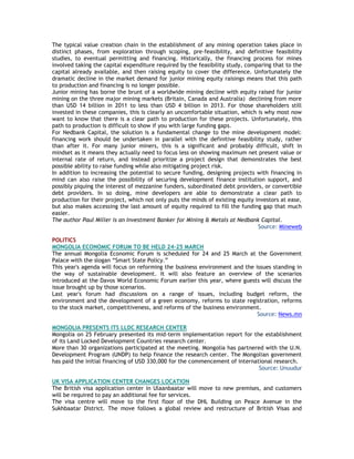 The typical value creation chain in the establishment of any mining operation takes place in
distinct phases, from exploration through scoping, pre-feasibility, and definitive feasibility
studies, to eventual permitting and financing. Historically, the financing process for mines
involved taking the capital expenditure required by the feasibility study, comparing that to the
capital already available, and then raising equity to cover the difference. Unfortunately the
dramatic decline in the market demand for junior mining equity raisings means that this path
to production and financing is no longer possible.
Junior mining has borne the brunt of a worldwide mining decline with equity raised for junior
mining on the three major mining markets (Britain, Canada and Australia) declining from more
than USD 14 billion in 2011 to less than USD 4 billion in 2013. For those shareholders still
invested in these companies, this is clearly an uncomfortable situation, which is why most now
want to know that there is a clear path to production for these projects. Unfortunately, this
path to production is difficult to show if you with large funding gaps.
For Nedbank Capital, the solution is a fundamental change to the mine development model:
financing work should be undertaken in parallel with the definitive feasibility study, rather
than after it. For many junior miners, this is a significant and probably difficult, shift in
mindset as it means they actually need to focus less on showing maximum net present value or
internal rate of return, and instead prioritize a project design that demonstrates the best
possible ability to raise funding while also mitigating project risk.
In addition to increasing the potential to secure funding, designing projects with financing in
mind can also raise the possibility of securing development finance institution support, and
possibly piquing the interest of mezzanine funders, subordinated debt providers, or convertible
debt providers. In so doing, mine developers are able to demonstrate a clear path to
production for their project, which not only puts the minds of existing equity investors at ease,
but also makes accessing the last amount of equity required to fill the funding gap that much
easier.
The author Paul Miller is an Investment Banker for Mining & Metals at Nedbank Capital.
Source: Mineweb
POLITICS
MONGOLIA ECONOMIC FORUM TO BE HELD 24-25 MARCH
The annual Mongolia Economic Forum is scheduled for 24 and 25 March at the Government
Palace with the slogan ―Smart State Policy.‖
This year's agenda will focus on reforming the business environment and the issues standing in
the way of sustainable development. It will also feature an overview of the scenarios
introduced at the Davos World Economic Forum earlier this year, where guests will discuss the
issue brought up by those scenarios.
Last year's forum had discussions on a range of issues, including budget reform, the
environment and the development of a green economy, reforms to state registration, reforms
to the stock market, competitiveness, and reforms of the business environment.
Source: News.mn
MONGOLIA PRESENTS ITS LLDC RESEARCH CENTER
Mongolia on 25 February presented its mid-term implementation report for the establishment
of its Land Locked Development Countries research center.
More than 30 organizations participated at the meeting. Mongolia has partnered with the U.N.
Development Program (UNDP) to help finance the research center. The Mongolian government
has paid the initial financing of USD 330,000 for the commencement of international research.
Source: Unuudur
UK VISA APPLICATION CENTER CHANGES LOCATION
The British visa application center in Ulaanbaatar will move to new premises, and customers
will be required to pay an additional fee for services.
The visa centre will move to the first floor of the DHL Building on Peace Avenue in the
Sukhbaatar District. The move follows a global review and restructure of British Visas and
 