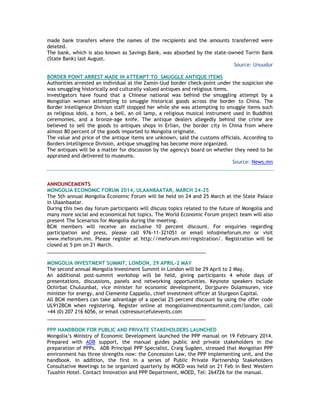 made bank transfers where the names of the recipients and the amounts transferred were
deleted.
The bank, which is also known as Savings Bank, was absorbed by the state-owned Torrin Bank
(State Bank) last August.
Source: Unuudur
BORDER POINT ARREST MADE IN ATTEMPT TO SMUGGLE ANTIQUE ITEMS
Authorities arrested an individual at the Zamin-Uud border check-point under the suspicion she
was smuggling historically and culturally valued antiques and religious items.
Investigators have found that a Chinese national was behind the smuggling attempt by a
Mongolian woman attempting to smuggle historical goods across the border to China. The
Border Intelligence Division staff stopped her while she was attempting to smuggle items such
as religious idols, a horn, a bell, an oil lamp, a religious musical instrument used in Buddhist
ceremonies, and a bronze-age knife. The antique dealers allegedly behind the crime are
believed to sell the goods to antiques shops in Erlian, the border city in China from where
almost 80 percent of the goods imported to Mongolia originate.
The value and price of the antique items are unknown, said the customs officials. According to
Borders Intelligence Division, antique smuggling has become more organized.
The antiques will be a matter for discussion by the agency's board on whether they need to be
appraised and delivered to museums.
Source: News.mn
ANNOUNCEMENTS
MONGOLIA ECONOMIC FORUM 2014, ULAANBAATAR, MARCH 24-25
The 5th annual Mongolia Economic Forum will be held on 24 and 25 March at the State Palace
in Ulaanbaatar.
During this two day forum participants will discuss topics related to the future of Mongolia and
many more social and economical hot topics. The World Economic Forum project team will also
present The Scenarios for Mongolia during the meeting.
BCM members will receive an exclusive 10 percent discount. For enquiries regarding
participation and press, please call 976-11-321051 or email info@meforum.mn or visit
www.meforum.mn. Please register at http://meforum.mn/registration/. Registration will be
closed at 5 pm on 21 March.
__________________________________________________________
MONGOLIA INVESTMENT SUMMIT, LONDON, 29 APRIL-2 MAY
The second annual Mongolia Investment Summit in London will be 29 April to 2 May.
An additional post-summit workshop will be held, giving participants 4 whole days of
presentations, discussions, panels and networking opportunities. Keynote speakers include
Ochirbat Chuluunbat, vice minister for economic development, Dorjpurev Dulamsuren, vice
minister for energy, and Clemente Cappello, chief investment officer at Sturgeon Capital.
All BCM members can take advantage of a special 25 percent discount by using the offer code
UL912BCM when registering. Register online at mongoliainvestmentsummit.com/london, call
+44 (0) 207 216 6056, or email cs@resourcefulevents.com
__________________________________________________________
PPP HANDBOOK FOR PUBLIC AND PRIVATE STAKEHOLDERS LAUNCHED
Mongolia‘s Ministry of Economic Development launched the PPP manual on 19 February 2014.
Prepared with ADB support, the manual guides public and private stakeholders in the
preparation of PPPs. ADB Principal PPP Specialist, Craig Sugden, stressed that Mongolian PPP
environment has three strengths now: the Concession Law, the PPP implementing unit, and the
handbook. In addition, the first in a series of Public Private Partnership Stakeholders
Consultative Meetings to be organized quarterly by MOED was held on 21 Feb in Best Western
Tuushin Hotel. Contact Innovation and PPP Department, MOED, Tel: 264726 for the manual.
 