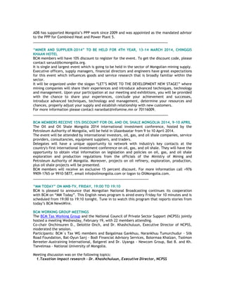 ADB has supported Mongolia‘s PPP work since 2009 and was appointed as the mandated advisor
to the PPP for Combined Heat and Power Plant 5.
______________________________________________________________________
“MINER AND SUPPLIER-2014” TO BE HELD FOR 4TH YEAR, 13-14 MARCH 2014, CHINGGIS
KHAAN HOTEL
BCM members will have 10% discount to register for the event. To get the discount code, please
contact saruul@bcmongolia.org.
It is single and largest event which is going to be held in the sector of Mongolian mining supply.
Executive officers, supply managers, financial directors and engineers have great expectations
for this event which influences goods and service research that is broadly familiar within the
sector.
It will be organized under the slogan ―LET‘S MOVE TO THE DEVELOPMENT NEW STAGE!‖ where
mining companies will share their experiences and introduce advanced techniques, technology
and management. Upon your participation at our meeting and exhibitions, you will be provided
with the chance to share your experiences, conclude your achievement and successes,
introduce advanced techniques, technology and management, determine your resources and
chances, properly adjust your supply and establish relationship with new customers.
For more information please contact naranbat@infomine.mn or 70116009.
______________________________________________________________________
BCM MEMBERS RECEIVE 15% DISCOUNT FOR OIL AND OIL SHALE MONGOLIA 2014, 9-10 APRIL
The Oil and Oil Shale Mongolia 2014 international investment conference, hosted by the
Petroleum Authority of Mongolia, will be held in Ulaanbaatar from 9 to 10 April 2014.
The event will be attended by international investors, oil, gas, and oil shale companies, service
providers, consultancies, equipment suppliers, and traders.
Delegates will have a unique opportunity to network with industry's key contacts at the
country's first international investment conference on oil, gas, and oil shale. They will have the
opportunity to obtain vital information on legislation and policies on oil, gas, and oil shale
exploration and production regulations from the officials of the Ministry of Mining and
Petroleum Authority of Mongolia. Moreover, projects on oil refinery, exploration, production,
plus oil shale projects will be presented.
BCM members will receive an exclusive 15 percent discount. For more information call +976
9909-1765 or 9910-5877, email info@oilmongolia.com or logon to OilMongolia.com.
____________________________________________________________
“MM TODAY” ON MNB-TV, FRIDAY, 19:00 TO 19:10
BCM is pleased to announce that Mongolian National Broadcasting continues its cooperation
with BCM on ―MM Today‖. This English news program is aired every Friday for 10 minutes and is
scheduled from 19:00 to 19:10 tonight. Tune in to watch this program that reports stories from
today‘s BCM NewsWire.
BCM WORKING GROUP MEETINGS
The BCM Tax Working Group and the National Council of Private Sector Support (NCPSS) jointly
hosted a meeting Wednesday, February 19, with 22 members attending.
Co-chair Onchinsuren D., Deloitte Onch, and Dr. Khashchuluun, Executive Director of NCPSS,
moderated the session.
Participants: BCM`s Tax WG members and Baigalmaa Gankhuu, Narankhuu Tumurchudur - Silk
Road Foundation, Bat-Oyun Sanj - Bodi Financial Advisory Services, Bolormaa Khalzan, Tsolmon
Bereeter-Austraining International, Batgerel and Dr. Uyanga - Newcom Group, Bat B. and Kh.
Tsevelmaa - National University of Mongolia.
Meeting discussion was on the following topics:
1.Taxation impact research - Dr. Khashchuluun, Executive Director, NCPSS
 