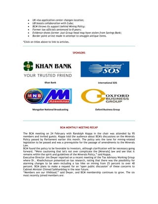  UK visa application center changes location;
 UB boosts collaboration with Cuba;
 BCM throws its support behind Mining Policy;
 Former tax officials sentenced to 8 years;
 Evidence shows former Just Group head may have stolen from Savings Bank;
 Border point arrest made in attempt to smuggle antique items.
*Click on titles above to link to articles.
SPONSORS
Khan Bank International SOS
Mongolian National Broadcasting Oxford Business Group
BCM MONTHLY MEETING RECAP
The BCM meeting on 24 February with Randolph Koppa in the chair was attended by 95
members and invited guests. Koppa told the audience about BCM's discussions on the Minerals
Policy passed by Parliament earlier this month. The policy sets the tone for mining-related
legislation to be passed and was a prerequisite for the passage of amendments to the Minerals
Law.
BCM found the policy to be favorable to investors, although clarification will be necessary going
forward. ―Were cautioning that let's not over complicate the [Minerals] law and see that it
remains within the spirit and guidelines of the Minerals Policy,‖ said Koppa.
Executive Director Jim Dwyer reported on a recent meeting of the Tax Advisory Working Group
where Dr.. Khashchuluun presented on tax research, noting that there was the possibility for
alarming changes to be seen—including a tax hike on mining from 25 percent to over 40
percent. BCM plans to make a request for an "open public discussion" of these concerns to
Cabinet Minister Chimed Saikhanbileg in the near future.
―Members are our lifeblood,‖ said Dwyer, and BCM membership continues to grow. The six
most recently joined members are:
 