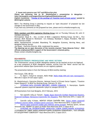 2. Issues and concerns over VAT and BCM action plan
Please see following link to Dr. Khashchuluun`s presentation in Mongolian -
http://bcmongolia.org/images/files/mn/Iltgeluud/Khashchuluun.pdf.
English translation - "Change of the package of Taxation Laws private sector" posted to
BCM English website.
BCM`s Tax Working Group is planning to request an "open discussion" of proposed tax law
changes to the Government in May.
If you have any comments on the proposed tax laws, please send to erka@bcmongolia.org
________________________________________________________________________________
BCM's members and BCM Legislative Working Group met on Thursday February 20, with 31
members attending.
Participation: Bayar B. - ELC, co-chair of BCM`s Legislative Working Group; Ser-Od I., Vice
Director, BCM: Michael D. Richmond – U.S. Embassy; Randolph S. Koppa, President, TDB and
Vice Chairman of BCM.
Media representatives included: Bloomberg TV, Mongolian Economy, Morning News, and
Mongolian Mining Journal.
Jim Dwyer – Executive Director, BCM, moderated the session.
The Meeting was an open discussion of the recently enacted “State Minerals Policy". BCM
officials emphasized BCM‟s support of the Government‟s minerals policy.
Please contact erka@bcmongolia.org
BCM WEBSITES
MONGOLIAN WEBSITE „PRESENTATIONS‟ AND „NEWS‟ SECTIONS
The ‗Presentations‘ section on BCM‘s Mongolian website can be reached via bcm.mn/itgeluud.
As a key component of BCM‘s Mongolian website, articles from the ‗News‘ section and the
government website Open-Government.mn are regularly updated.
The presentation below is from the February 24 BCM monthly meeting:
Nick Cousyn, COO, BD Sec
• О. Зоригт, Гүйцэтгэх захирал, Майн Инфо "Майн Инфо ХХК-ний товч танилцуулга",
МБЗ-ийн 2 сарын 24-ний сарын хурал.
Dr. Khashchuluun's, Executive Director, National Council of Private Sector Support, ―Taxation
Impact Research‖ to BCM Tax Working Group, February 19, 2014
• ТАТВАРЫН БАГЦ ХУУЛИЙН ӨӨРЧЛӨЛТ: ХУВИЙН ХЭВШИЛД, Ч. Хашчулуун, Хувийн
хэвшлийг дэмжих үндэсний зөвлөлийн гүйцэтгэх захирал 2014.02.19
20 Presentations from Coal Mongolia, 20-21 February, 2014:
• Уул уурхайн сайд Д. Ганхуяг, Төрөөс Эрдэс Баялгийн Салбарт Баримтлах Бодлого,
Нүүрсний Салбарыг Хөгжүүлэх Стратегийн Чиг Хандлага, Коал Монголиа 2014, 2 сарын 20-
21.
• Сангийн сайд Ч.Улаан, МОНГОЛ УЛСЫН САНГИЙН ЯАМ, Улсын төсөвт нүүрсний
салбарын үзүүлэх нөлөө, татварын орчин шинэчлэл, Коал Монголиа 2014, 2 сарын 20-21.
• Монгол орны нүүрсний салбар дахь байгаль орчны асуудал, Байгаль орчин, ногоон
хөгжлийн яам, ХБОБНГ-ын дарга Д.Энхбат Коал Монголиа 2014, 2 сарын 20-21.
• НҮҮРСНИЙ АЖ ҮЙЛДВЭРЛЭЛИЙГ ХӨГЖҮҮЛЭХ ТЭЭВЭР ЛОЖИСТИКИЙН АСУУДЛУУД:
Л.ПҮРЭВБААТАР ТӨМӨР ЗАМЫН ИНЖЕНЕРҮҮДИЙН ХОЛБООНЫ ЕРӨНХИЙЛӨГЧ, ―УУЛ УУРХАЙН
БҮТЭЭГДЭХҮҮНИЙ ТЭЭВЭРЛЭЛТ‖ Коал Монголиа 2014, 2 сарын 20-21.
 