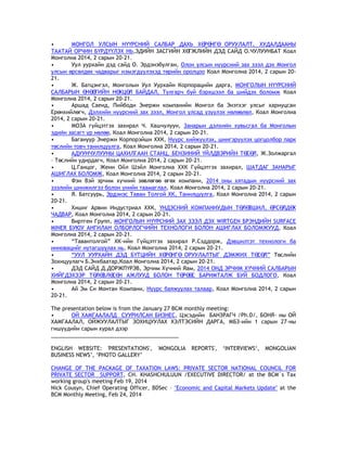 • МОНГОЛ УЛСЫН НҮҮРСНИЙ САЛБАР ДАХЬ ХӨРӨНГӨ ОРУУЛАЛТ, ХУДАЛДААНЫ
ТААТАЙ ОРЧИН БҮРДҮҮЛЭХ НЬ,ЭДИЙН ЗАСГИЙН ХӨГЖЛИЙН ДЭД САЙД О.ЧУЛУУНБАТ Коал
Монголиа 2014, 2 сарын 20-21.
• Уул уурхайн дэд сайд О. Эрдэнэбулган, Олон улсын нүүрсний зах зээл дэх Монгол
улсын өрсөлдөх чадварыг нэмэгдүүлэхэд төрийн оролцоо Коал Монголиа 2014, 2 сарын 20-
21.
• Ж. Батцэнгэл, Монголын Уул Уурхайн Корпорацийн дарга, МОНГОЛЫН НҮҮРСНИЙ
САЛБАРЫН ӨНӨӨГИЙН НӨХЦӨЛ БАЙДАЛ, Тулгарч буй бэрхшээл ба шийдэх боломж Коал
Монголиа 2014, 2 сарын 20-21.
• Аршад Саеид, Пийбоди Энержи компанийн Монгол ба Энэтхэг улсыг хариуцсан
Ерөнхийлөгч, Дэлхийн нүүрсний зах зээл, Монгол улсад үзүүлэх нөлөөлөл, Коал Монголиа
2014, 2 сарын 20-21.
• МОЗА гүйцэтгэх захирал Ч. Хашчулуун, Занарын дэлхийн хувьсгал ба Монголын
эдийн засагт үр нөлөө, Коал Монголиа 2014, 2 сарын 20-21.
• Багануур Энержи Корпорэйшн ХХК, Нүүрс хийжүүлэх, шингэрүүлэх цогцолбор парк
төслийн товч танилцуулга, Коал Монголиа 2014, 2 сарын 20-21.
• АДУУНЧУЛУУНЫ ЦАХИЛГААН СТАНЦ, БЕНЗИНИЙ ҮЙЛДВЭРИЙН ТӨСӨЛ, Ж.Золжаргал
– Төслийн удирдагч, Коал Монголиа 2014, 2 сарын 20-21.
• Ц.Ганцог, Жени Ойл Шэйл Монголиа ХХК Гүйцэтгэх захирал, ШАТДАГ ЗАНАРЫГ
АШИГЛАХ БОЛОМЖ, Коал Монголиа 2014, 2 сарын 20-21.
• Фэн Вэй эрчим хүчний зөвлөгөө өгөх компани, 2014 оны хятадын нүүрсний зах
зээлийн шинжилгээ болон үнийн таамаглал, Коал Монголиа 2014, 2 сарын 20-21.
• Я. Батсуурь, Эрдэнэс Таван Толгой ХК, Танилцуулга, Коал Монголиа 2014, 2 сарын
20-21.
• Хишиг Арвин Индустриал ХХК, ҮНДЭСНИЙ КОМПАНИУДЫН ТӨЛӨВШИЛ, ӨРСӨЛДӨХ
ЧАДВАР, Коал Монголиа 2014, 2 сарын 20-21.
• Виртген Групп, МОНГОЛЫН НҮҮРСНИЙ ЗАХ ЗЭЭЛ ДЭХ WIRTGEN БРЭНДИЙН SURFACE
MINER БУЮУ АНГИЛАН ОЛБОРЛОГЧИЙН ТЕХНОЛОГИ БОЛОН АШИГЛАХ БОЛОМЖУУД, Коал
Монголиа 2014, 2 сарын 20-21.
• ―Тавантолгой‖ ХК-ийн Гүйцэтгэх захирал Р.Сэддорж, Дэвшилтэт технологи ба
инновацийг нутагшуулах нь, Коал Монголиа 2014, 2 сарын 20-21.
• ―УУЛ УУРХАЙН ДЭД БҮТЦИЙН ХӨРӨНГӨ ОРУУЛАЛТЫГ ДЭМЖИХ ТӨСӨЛ‖ Төслийн
Зохицуулагч Б.Энхбаатар,Коал Монголиа 2014, 2 сарын 20-21.
• ДЭД САЙД Д.ДОРЖПҮРЭВ, Эрчим Хүчний Яам, 2014 ОНД ЭРЧИМ ХҮЧНИЙ САЛБАРЫН
ХИЙГДЭХЭЭР ТӨЛӨВЛӨСӨН АЖЛУУД БОЛОН ТӨРӨӨС БАРИМТАЛЖ БУЙ БОДЛОГО, Коал
Монголиа 2014, 2 сарын 20-21.
• Ай Эм Си Монтан Компани, Нүүрс баяжуулах талаар, Коал Монголиа 2014, 2 сарын
20-21.
The presentation below is from the January 27 BCM monthly meeting:
• ОЙ ХАМГААЛАЛД СУУРИЛСАН БИЗНЕС, Цэсэдийн БАНЗРАГЧ /Ph.D/, БОНЯ- ны ОЙ
ХАМГААЛАЛ, ОЙЖУУЛАЛТЫГ ЗОХИЦУУЛАХ ХЭЛТЭСИЙН ДАРГА, МБЗ-ийн 1 сарын 27-ны
гишүүдийн сарын хурал дээр
___________________________________________
ENGLISH WEBSITE: 'PRESENTATIONS', 'MONGOLIA REPORTS', ‗INTERVIEWS‗, MONGOLIAN
BUSINESS NEWS‘, ‗PHOTO GALLERY‘
CHANGE OF THE PACKAGE OF TAXATION LAWS: PRIVATE SECTOR NATIONAL COUNCIL FOR
PRIVATE SECTOR SUPPORT, CH. KHASHCHULUUN /EXECUTIVE DIRECTOR/ at the BCM`s Tax
working group's meeting Feb 19, 2014
Nick Cousyn, Chief Operating Officer, BDSec – "Economic and Capital Markets Update" at the
BCM Monthly Meeting, Feb 24, 2014
 