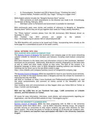 • B. Chuluunbaatar, President and CEO of Monnis Group: ―Climbing the ranks‖;
• Cameron McRae, President and CEO, Oyu Tolgoi: ―Sitting on a copper mine‖.
BCM's English website includes the ―Mongolia Business News‖ section:
• BCM comments on draft Amendments to the Minerals Law made to Mr. D.Gankhuyag,
the Minister of Mining, February, 2014;
• BCM Open Letter to Parliament and Government is available for download.
BCM continuously posts news stories and analysis of relevance to Mongolia at ‗Mongolian
Business News‖ before they are all put together each week for Friday's weekly NewsWire.
The ―Photo Gallery‖ contains photos from the 6th Anniversary BCM Renewal dinner on
November 11, 2013.
BCM Football Cup 2013 pictures are posted to the website -
http://bcmongolia.org/en/photos/350-en/album?albumid=200
The BCM NewsWire will continue to be issued each Friday, incorporating items already on the
home page for a consolidated account of the week‘s events.
SOCIAL NETWORK WITH BCM
BCM LAUNCHES NEW LINKED-IN COMPANY PAGE
The Business Council of Mongolia has launched a new company page on the social networking
website LinkedIn to network its members and followers including small-medium enterprises
(SMEs).
BCM alerts followers to the latest news and information critical to their businesses. Members‘
businesses are be promoted. Additionally, BCM delivers monthly infographics on the latest data
as well as videos and other media content as they come. The bulk of the content is in
Mongolian language to better cater to BCM's Mongolian-speaking audience and members. The
following link can direct you to the new BCM's Linked-in page.
http://www.linkedin.com/company/business-council-of-mongolia?trk=company_logo
The Business Council of Mongolia (BCM) has expanded its reach to your favorite social networks.
Keep up to date on the latest business deals in Mongolia and how the climate for investment is
improving each day with BCM.
Add BCM on Facebook at https://www.facebook.com/TheBusinessCouncilOfMongolia to read
the latest announcements and comment on events carried in the NewsWire with the
community.
Hear breaking news and announcements as they happen when you follow BCM on Twitter at
https://twitter.com/bcmongolia
BCM now has 4,006 fans on our Facebook fans page, 1,608 connections on LinkedIn
network, and 926 followers on Twitter.
Of course for news information, interviews, event photos, and announcements regarding our
organization, visit the official BCM website at http://bcmongolia.org/en/
________________________________________________
BCM IN THE UNIVERSITY CLASSROOM NEWS
Business Council of Mongolia (BCM) has been progressing with its BCM in the University
Classroom series since March 2012. Led by BCM‘s Education Working Group, the program
provides lectures at universities to help inspire students and give them direction for their
future careers. The series has grown to include an average of 10 lectures per academic year.
Now 1,213 students and teachers have participated with BCM in the University Classroom
Project.
 