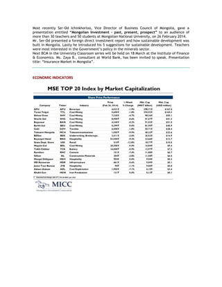Most recently Ser-Od Ichinkhorloo, Vice Director of Business Council of Mongolia, gave a
presentation entitled “Mongolian Investment - past, present, prospect” to an audience of
more than 30 teachers and 50 students at Mongolian National University, on 26 February 2014.
Mr. Ser-Od presented a foreign direct investment report and how sustainable development was
built in Mongolia. Lastly he introduced his 5 suggestions for sustainable development. Teachers
were most interested in the Government‘s policy in the minerals sector.
Next BCM in the University Classroom series will be held on 18 March at the Institute of Finance
& Economics. Ms. Zaya B., consultant at World Bank, has been invited to speak. Presentation
title: ―Insurance Market in Mongolia‖.
ECONOMIC INDICATORS
 