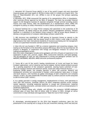 1. Mitsubishi UFJ Financial Group (MUFG) is one of the world‘s largest and most diversified
financial groups with total assets of JPY234,4 trillion (USD 2.3 trillion) as of March 2013. The
Bank of Tokyo-Mitsubishi UFJ, Ltd. (BTMU) is one of the group's five primary operating
companies.
In December 2013, BTMU announced the opening of its representative office in Ulaanbaatar,
after receiving official approval by the Bank of Mongolia. The bank has provided financial
support to the Mongolian business of Japanese companies through services including project
finance and trade finance. With the establishment of a representative office, BTMU will
strengthen its ability to collect information in a bid to better accommodate customer needs.
2. Dassault Systèmes SA is a large French company that specializes in the production of 3D
design software, 3D digital mock-up and product lifecycle management solutions. Dassault
Systèmes is a subsidiary of the Dassault Group created in 1981 by Avions Marcel Dassault to
develop a new generation of computer aided design software called CATIA.
3. MIG Insurance was established in 1997 gaining its Insurance license to operate in the
Mongolian insurance market. MIG has always aimed to offer clients a wide range of cutting-
edge products that meet international standards of insurance purchasing and risk management
as well as to spearhead innovation and best practice in the market.
4. Mine Info LLC was founded in 1997 as a mineral exploration and consulting company, later
leading to the formation of the diversified company MIH Group. Mine Info has launched over 30
projects in Mongolia, in cooperation with foreign and Mongolian investors for surface and
underground geological surveys.
Mine Info's team of geologists includes senior geologists with 20 to 30 years of experience in the
exploration of gold, coal, uranium, copper, REEs, construction materials, and hydro-geology.
The GIS geologists on staff are well experienced in mining and geological software such as
MAPINFO, MICROMINE, ARCVEIW, MINEX and other professional programs
5. Scania AB is one of the world‘s leading manufacturers of trucks and buses for heavy
transport applications, and of industrial and marine engines. Service-related products account
for a growing proportion of the company‘s operations, assuring Scania customers of cost-
effective transport solutions and maximum uptime. Scania also offers financial services..........
Employing 38,600 people, the company operates in about 100 countries. Research and
development activities are concentrated in Sweden, while production takes place in Europe
and South America, with facilities for global interchange of both components and complete
vehicles. In 2012, net sales totaled SEK 79.6 billion (USD 12.2 billion) and net income amounted
to SEK 6.6 billion (USD 1 billion)..
6. As a global specialist in energy management, headquartered in France, with operations in
more than 100 countries, Schneider Electric SA offers integrated solutions across multiple
market segments, including leadership positions in energy and infrastructure, industrial
processes, building automation, and data centers and networks, as well as a broad presence in
residential applications.
Focused on making energy safe, reliable, and efficient, the company's 140,000 employees
achieved sales of more than EUR 24 billion (USD 33 billion) in 2012, through an active
commitment to help individuals and organizations ―Make the most of their energy‖.
_______________________________________________
B. Altanshagai, secretary-general for the 2014 Coal Mongolia conference, gave the first
presentation of the evening with a recap on the coal investment meeting, which was held last
 