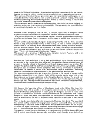 week at the SS Club in Ulaanbaatar. Altanshagai recounted the three goals of this year's event:
increase investment in mining, introducing new technologies, and increasing competitiveness.
―This year was different as the new government gave more attention to Coal Mongolia, so we
were able to invite representatives from several government agencies,‖ he said, which were
the Ministry of Mining, Ministry of Foreign affairs, Ministry of Finance, Ministry of Industry and
Agriculture, and Ministry of Economic Development.
The Coal Mongolia website makes all of the presentations given during the event available for
download, and an overview is also soon to be available. The BCM website has posted 20 of the
presentations in Mongolian and 15 in English.
President Tsakhia Elbegdorj's chief of staff, P. Tsagaan, spoke next on Mongolia's World
Economic Forum partnership and the development scenarios presented in January in Davos.
―BCM has lots of members and today many new members including Mitsubishi Financial Group—
one of the world's largest [finance companies]—and I'm happy to see BCM grow its numbers,‖ he
said.
Tsagaan told the audience about Mongolia's three-year partnership with the World Economic
Forum to help bring responsible mining to the country, as well as reduce corruption and
diversification of the economy. Water management has become a growing problem in Mongolia,
and was an issue Elbegdorj made special mention of at Davos. Furthermore the government
hopes to work with Hollywood actor and water activist Matt Damon to better promote the
issue. ―This is a call for active participation, said Tsagaan.
The scenarios will be presented 24-25 March at the Mongolian Economic Forum, he said, to be
discussed by event speakers and the general public.
Mine Info LLC Executive Director O. Zorigt gave an introduction for his company as the third
presentation of the evening. Mine Info, MIH group's first subsidiary, has participated in over 40
projects in Mongolia related to deposits of minerals such as gold, copper, and uranium. The
company has participated with partners such as Teck Resources, Prophecy Coal Corp., and Mgl
Enterprises Ltd. to establish mineral companies. The company specializes in exploration,
development of deposits of various sizes, environmental impacts assessments, identifying
capacities, international standards compliance, and feasibility study, among others.
This year the company will offer two new services. The first is the training of foreign staff in
Mongolian culture, history, and mindset. Zorigt said the one-day training would help foreign
businesspeople and investors acclimate to the Mongolian business climate. The second new
service is consulting to help bring about win-win outcomes. That includes legal consulting, up-
to-date legal news, the implementation of financial mechanisms between localities and miners,
and the introduction of environmentally friendly technology.
Nick Cousyn, chief operating officer of Ulaanbaatar based broker BDSec JSC, closed the
presentation hour with a update on the Mongolian economy and the local capital market.
Despite the financial difficulties felt in recent years, the Mongolian economy is seeing some
positives, such as the USD 240 million Samurai bond and Trade and Development Bank (TDB) of
Mongolia LLC's Dim Sum bonds. The government has helped promote investment with lower
taxes on small business, he said, as well as the move toward the privatization of state-owned
assets.
There is also the expectation of greater engagement of business from China. ―We understand
that China is pushing for some very large projects and, as we understand, things are very close
to happening,‖ Cousyn said. Some of the business deals already known about are the 20 year,
50 million ton a year coal delivery agreement made during Prime Minister Norov Altankhuyag's
visit to China late last year and proposed oil pipelines through Mongolia.
The negatives include the general collapse of foreign investment—the FDI in January 2014 was
still 12 percent lower than the same period a year before which showed a larger decline from
 