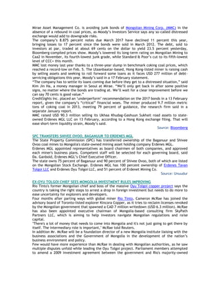 Mirae Asset Management Co. is avoiding junk bonds of Mongolian Mining Corp. (MMC) in the
absence of a rebound in coal prices, as Moody‘s Investors Service says any so-called distressed
exchange would add to downgrade risks.
The company‘s 8.875 percent notes due March 2017 have declined 11 percent this year,
bringing losses to 17 percent since the bonds were sold in March 2012. The debt, sold to
investors at par, traded at about 69 cents on the dollar to yield 23.5 percent yesterday,
Bloomberg-compiled prices show. Moody‘s lowered its long-term rating on Mongolian Mining to
Caa2 in November, its fourth-lowest junk grade, while Standard & Poor‘s cut to its fifth-lowest
level of CCC+ this month.
MMC lost money last year thanks to a three-year slump in benchmark coking coal prices, which
reached a record-low on Feb. 5. The Ulaanbaatar-based, Hong Kong-listed miner is raising cash
by selling assets and seeking to roll forward some loans as it faces USD 277 million of debt-
servicing obligations this year, Moody‘s said in a 17 February statement.
―The company has to settle its loans coming due before they get to a distressed situation,‖ said
Kim Jin Ha, a money manager in Seoul at Mirae. ―We‘ll only get back in after some positive
signs, no matter where the bonds are trading at. We‘ll wait for a clear improvement before we
can say 70 cents is good value.‖
CreditSights Inc. placed an ‗underperform‘ recommendation on the 2017 bonds in a 13 February
report, given the company‘s ―critical‖ financial woes. The miner produced 9.7 million metric
tons of coking coal in 2013, meeting 79 percent of guidance, the research firm said in a
separate January report.
MMC raised USD 90.3 million selling its Ukhaa Khudag-Gashuun Sukhait road assets to state-
owned Erdenes MGL LLC on 13 February, according to a Hong Kong exchange filing. That will
ease short-term liquidity strain, Moody‘s said.
Source: Bloomberg
SPC TRANSFERS SHIVEE OVOO, BAGANUUR TO ERDENES MGL
The State Property Commission (SPC) has transferred ownership of the Baganuur and Shivee
Ovoo coal mines to Mongolia's state-owned mining asset holding company Erdenes MGL.
Erdenes MGL appointed representatives as board chairmen of both companies, and approved
each miner's business plans. Competent staff will be selected for each governing board, said
Da. Ganbold, Erdenes MGL‘s Chief Executive Officer.
The state owns 75 percent of Baganuur and 90 percent of Shivee Ovoo, both of which are listed
on the Mongolian Stock Exchange. Erdenes MGL has 100 percent ownership of Erdenes Tavan
Tolgoi LLC and Erdenes Oyu Tolgoi LLC, and 51 percent of Erdenet Mining Co.
Source: Unuudur
EX-OYU TOLGOI CHIEF SEES MONGOLIA INVESTMENT RULES IMPROVING
Rio Tinto's former Mongolian chief and boss of the massive Oyu Tolgoi copper project says the
country is taking the right steps to arrest a drop in foreign investment but needs to do more to
ease uncertainty for explorers and developers.
Four months after parting ways with global miner Rio Tinto, Cameron McRae has joined the
advisory board of Toronto-listed explorer Kincora Copper, as it tries to reclaim licenses revoked
by the Mongolian government that spawned a CAD 7 million writedown (USD 6.3 million). McRae
has also been appointed executive chairman of Mongolia-based consulting firm SkyPath
Partners LLC, which is aiming to help investors navigate Mongolian regulations and raise
capital.
"There's a lot of money that needs to come into Mongolia and it's not just going to get there by
itself. The intermediary role is important," McRae told Reuters.
In addition Mr. McRae will be a foundation director of a new Mongolia institute liaising with the
business associations and the Government of Mongolia in the development of the nation‘s
business environment and policy.
Few would have more experience than McRae in dealing with Mongolian authorities, as he saw
multiple disputes unfold while leading the Oyu Tolgoi project. Parliament members attempted
to amend a 2009 investment agreement between the government and Rio's majority-owned
 
